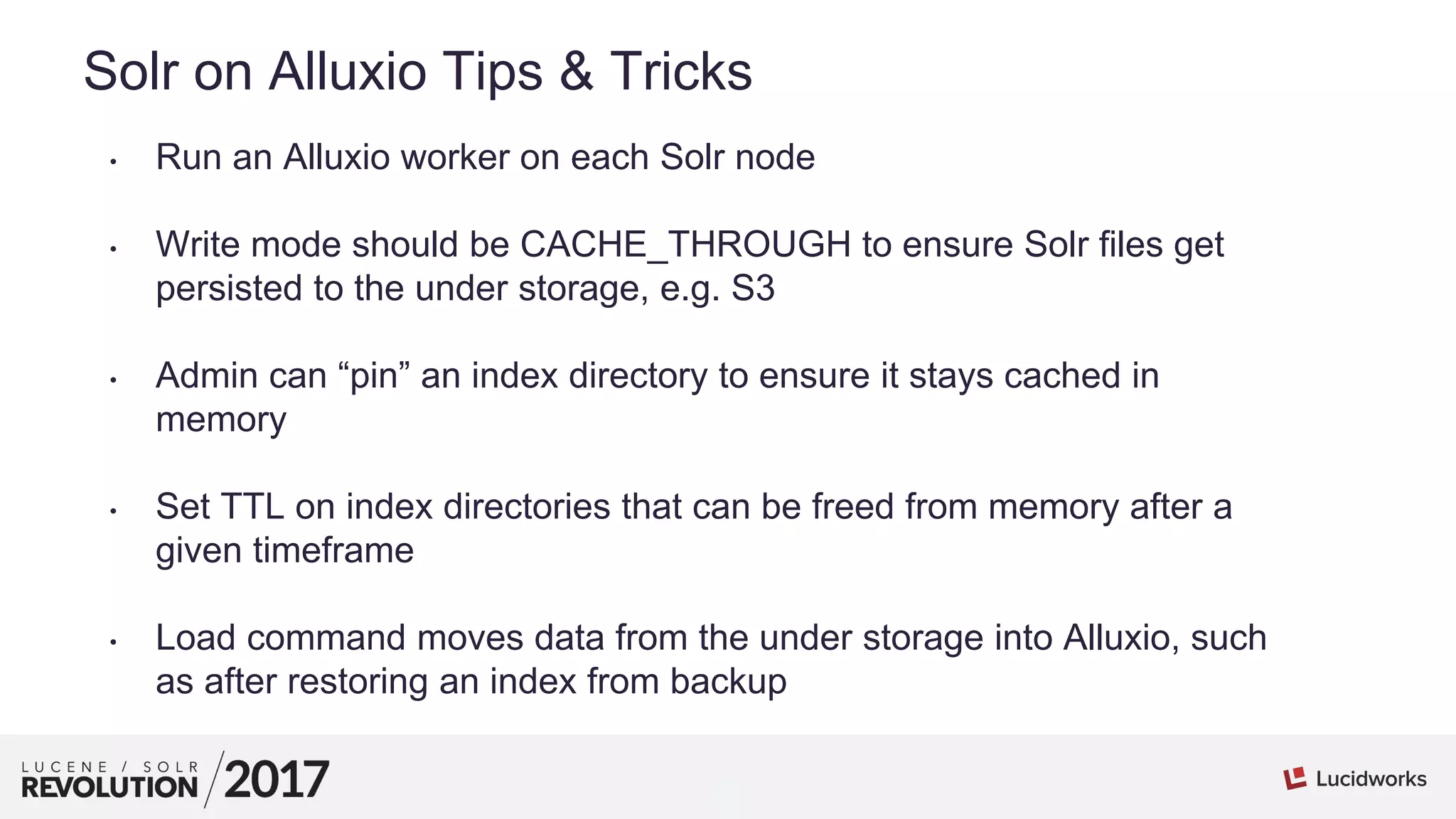 6
01
Solr on Alluxio Tips & Tricks
• Run an Alluxio worker on each Solr node
• Write mode should be CACHE_THROUGH to ensure Solr files get
persisted to the under storage, e.g. S3
• Admin can “pin” an index directory to ensure it stays cached in
memory
• Set TTL on index directories that can be freed from memory after a
given timeframe
• Load command moves data from the under storage into Alluxio, such
as after restoring an index from backup
 