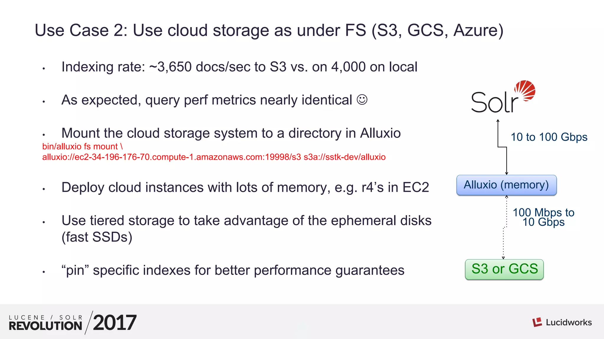 8
01
Use Case 2: Use cloud storage as under FS (S3, GCS, Azure)
• Indexing rate: ~3,650 docs/sec to S3 vs. on 4,000 on local
• As expected, query perf metrics nearly identical 
• Mount the cloud storage system to a directory in Alluxio
bin/alluxio fs mount 
alluxio://ec2-34-196-176-70.compute-1.amazonaws.com:19998/s3 s3a://sstk-dev/alluxio
• Deploy cloud instances with lots of memory, e.g. r4’s in EC2
• Use tiered storage to take advantage of the ephemeral disks
(fast SSDs)
• “pin” specific indexes for better performance guarantees S3 or GCS
Alluxio (memory)
10 to 100 Gbps
100 Mbps to
10 Gbps
 