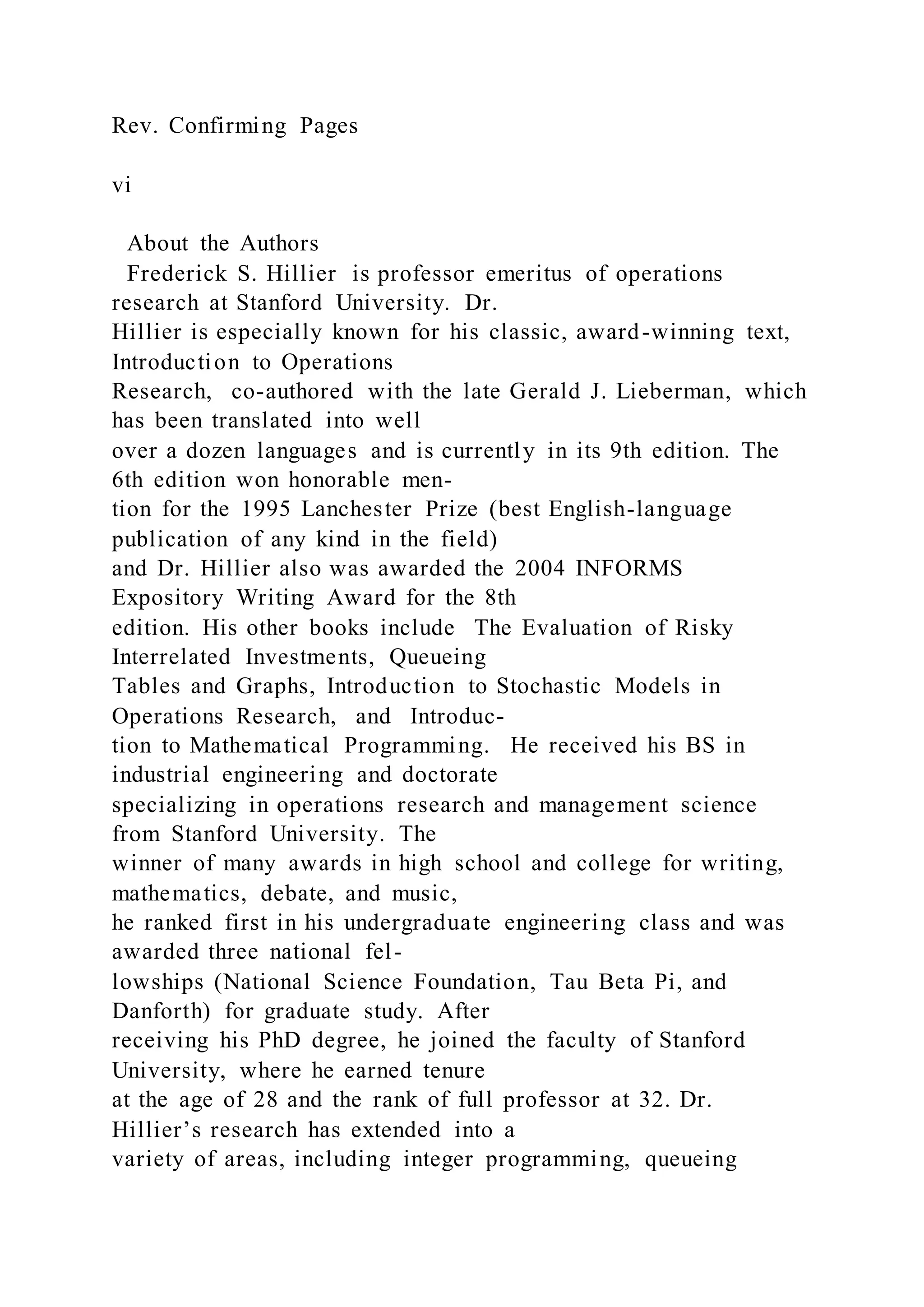 Rev. Confirming Pages
vi
About the Authors
Frederick S. Hillier is professor emeritus of operations
research at Stanford University. Dr.
Hillier is especially known for his classic, award-winning text,
Introduction to Operations
Research, co-authored with the late Gerald J. Lieberman, which
has been translated into well
over a dozen languages and is currently in its 9th edition. The
6th edition won honorable men-
tion for the 1995 Lanchester Prize (best English-language
publication of any kind in the field)
and Dr. Hillier also was awarded the 2004 INFORMS
Expository Writing Award for the 8th
edition. His other books include The Evaluation of Risky
Interrelated Investments, Queueing
Tables and Graphs, Introduction to Stochastic Models in
Operations Research, and Introduc-
tion to Mathematical Programming. He received his BS in
industrial engineering and doctorate
specializing in operations research and management science
from Stanford University. The
winner of many awards in high school and college for writing,
mathematics, debate, and music,
he ranked first in his undergraduate engineering class and was
awarded three national fel-
lowships (National Science Foundation, Tau Beta Pi, and
Danforth) for graduate study. After
receiving his PhD degree, he joined the faculty of Stanford
University, where he earned tenure
at the age of 28 and the rank of full professor at 32. Dr.
Hillier’s research has extended into a
variety of areas, including integer programming, queueing
 