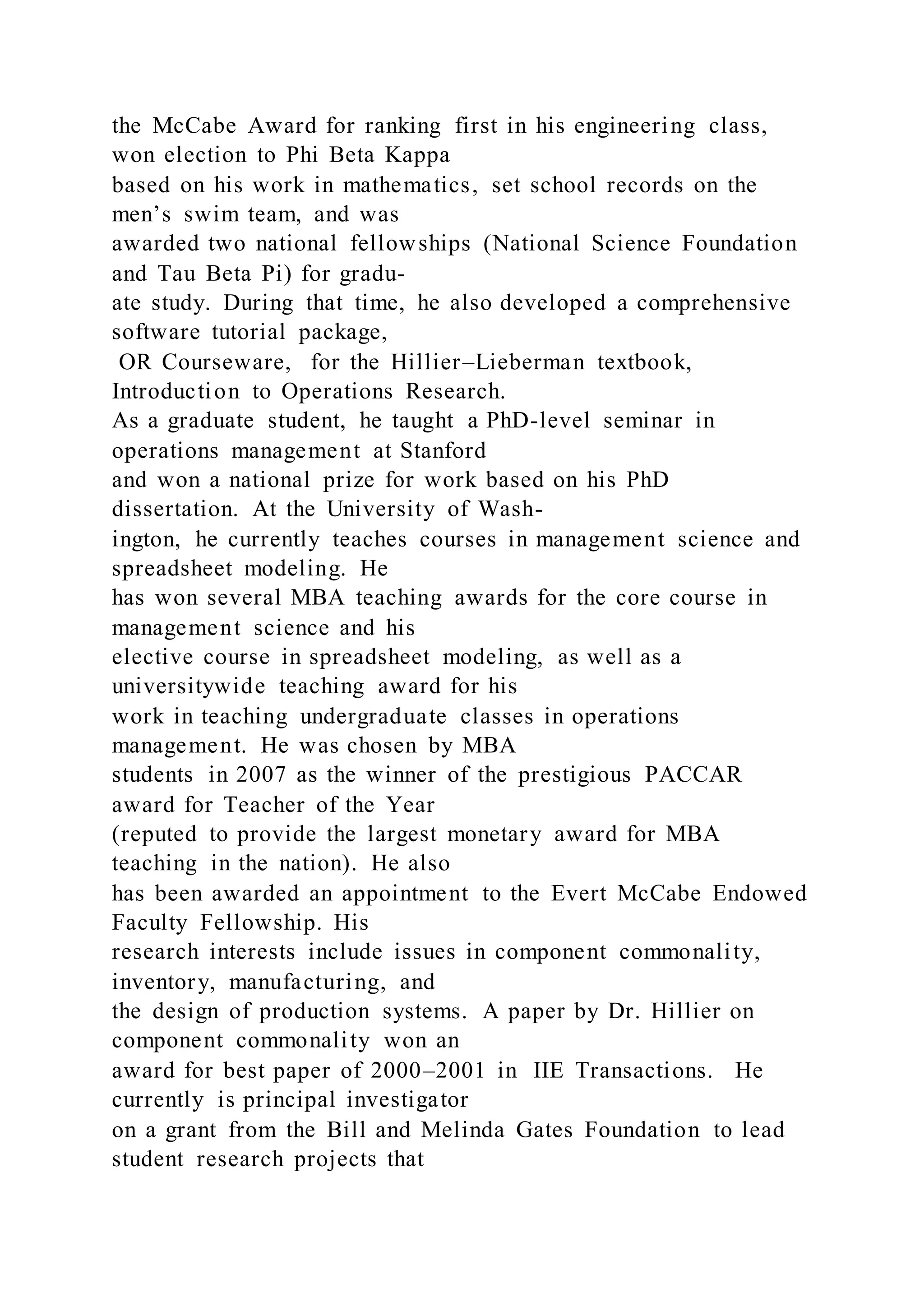 the McCabe Award for ranking first in his engineering class,
won election to Phi Beta Kappa
based on his work in mathematics, set school records on the
men’s swim team, and was
awarded two national fellowships (National Science Foundation
and Tau Beta Pi) for gradu-
ate study. During that time, he also developed a comprehensive
software tutorial package,
OR Courseware, for the Hillier–Lieberman textbook,
Introduction to Operations Research.
As a graduate student, he taught a PhD-level seminar in
operations management at Stanford
and won a national prize for work based on his PhD
dissertation. At the University of Wash-
ington, he currently teaches courses in management science and
spreadsheet modeling. He
has won several MBA teaching awards for the core course in
management science and his
elective course in spreadsheet modeling, as well as a
universitywide teaching award for his
work in teaching undergraduate classes in operations
management. He was chosen by MBA
students in 2007 as the winner of the prestigious PACCAR
award for Teacher of the Year
(reputed to provide the largest monetary award for MBA
teaching in the nation). He also
has been awarded an appointment to the Evert McCabe Endowed
Faculty Fellowship. His
research interests include issues in component commonality,
inventory, manufacturing, and
the design of production systems. A paper by Dr. Hillier on
component commonality won an
award for best paper of 2000–2001 in IIE Transactions. He
currently is principal investigator
on a grant from the Bill and Melinda Gates Foundation to lead
student research projects that
 