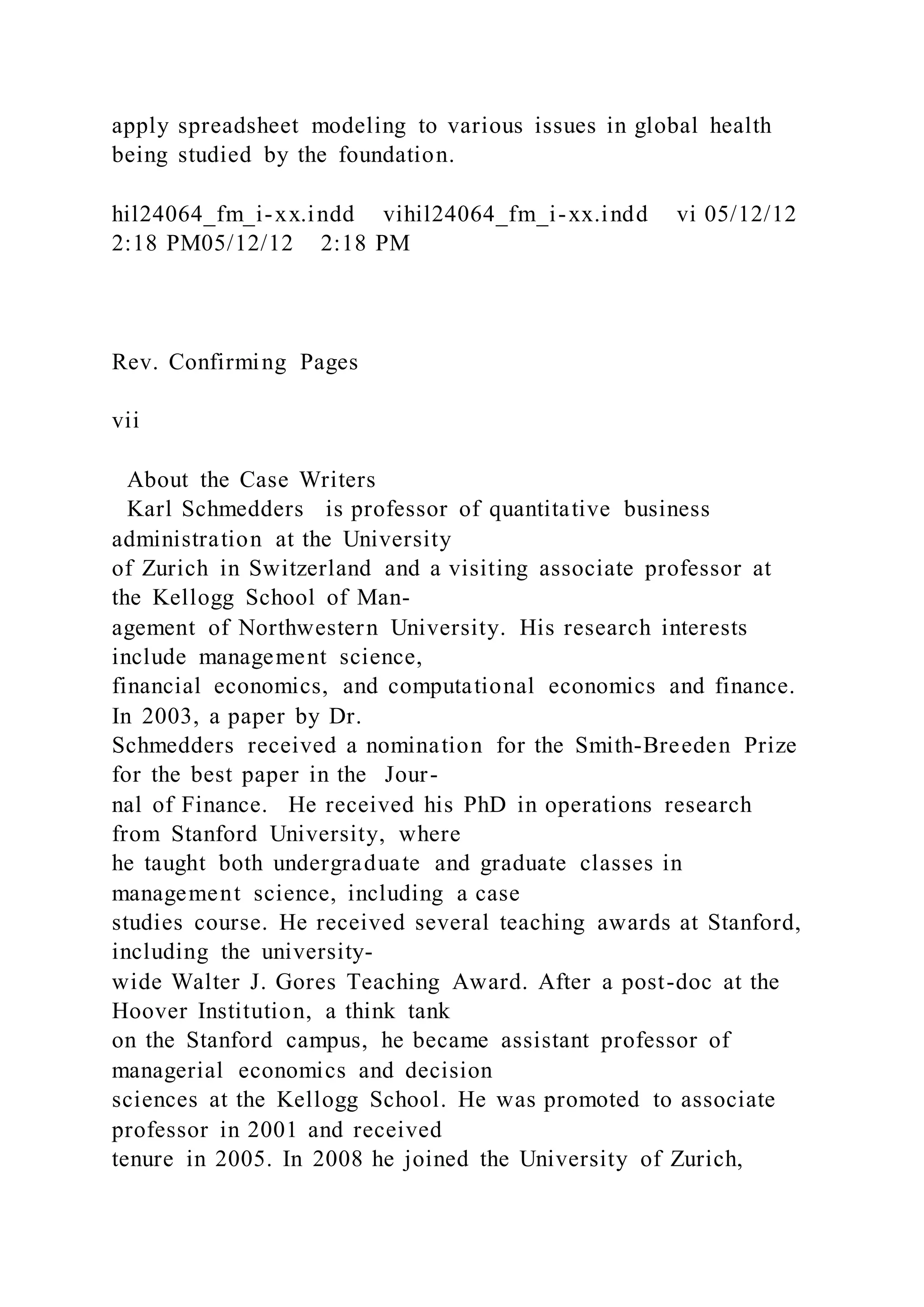 apply spreadsheet modeling to various issues in global health
being studied by the foundation.
hil24064_fm_i-xx.indd vihil24064_fm_i-xx.indd vi 05/12/12
2:18 PM05/12/12 2:18 PM
Rev. Confirming Pages
vii
About the Case Writers
Karl Schmedders is professor of quantitative business
administration at the University
of Zurich in Switzerland and a visiting associate professor at
the Kellogg School of Man-
agement of Northwestern University. His research interests
include management science,
financial economics, and computational economics and finance.
In 2003, a paper by Dr.
Schmedders received a nomination for the Smith-Breeden Prize
for the best paper in the Jour-
nal of Finance. He received his PhD in operations research
from Stanford University, where
he taught both undergraduate and graduate classes in
management science, including a case
studies course. He received several teaching awards at Stanford,
including the university-
wide Walter J. Gores Teaching Award. After a post-doc at the
Hoover Institution, a think tank
on the Stanford campus, he became assistant professor of
managerial economics and decision
sciences at the Kellogg School. He was promoted to associate
professor in 2001 and received
tenure in 2005. In 2008 he joined the University of Zurich,
 