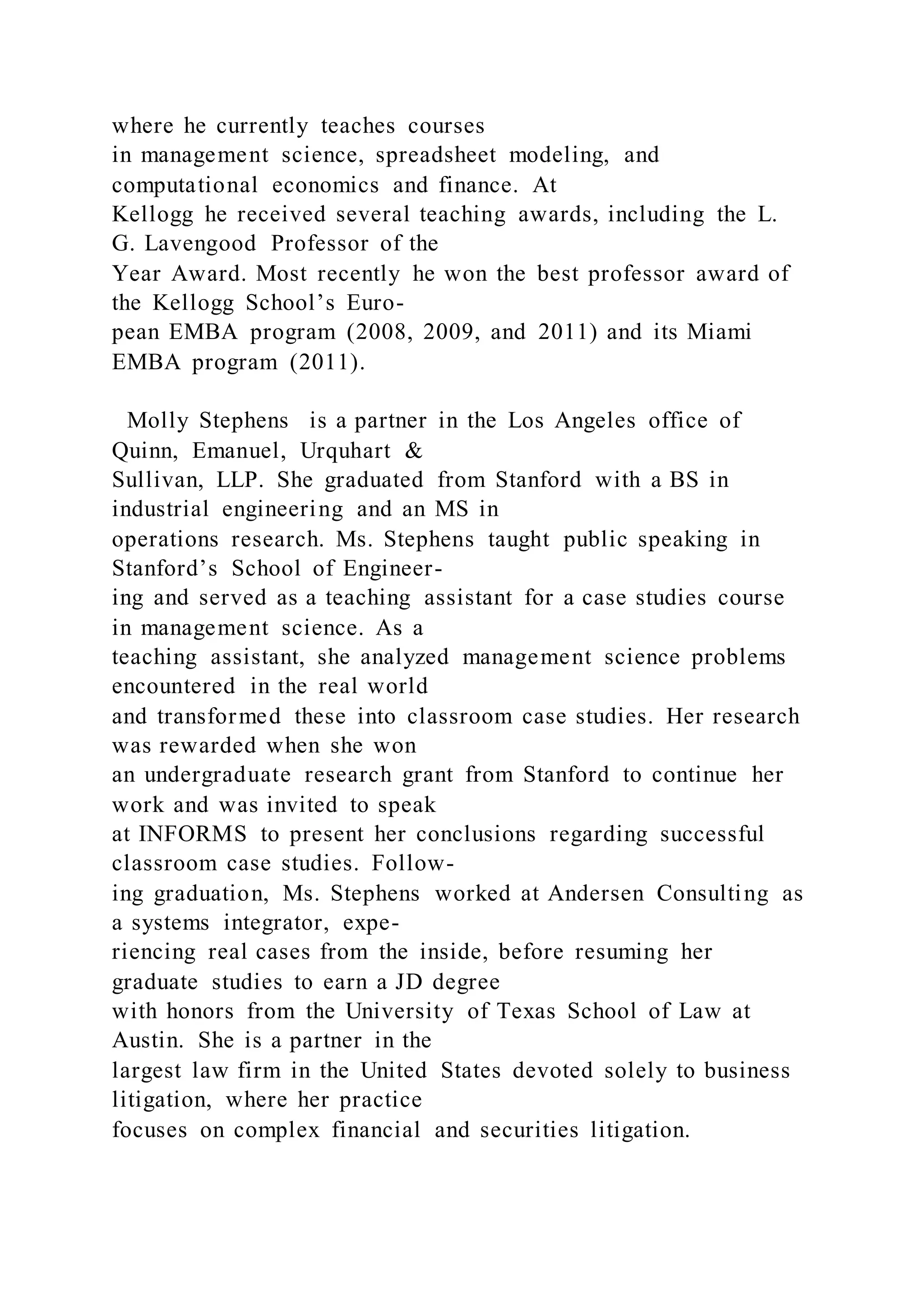 where he currently teaches courses
in management science, spreadsheet modeling, and
computational economics and finance. At
Kellogg he received several teaching awards, including the L.
G. Lavengood Professor of the
Year Award. Most recently he won the best professor award of
the Kellogg School’s Euro-
pean EMBA program (2008, 2009, and 2011) and its Miami
EMBA program (2011).
Molly Stephens is a partner in the Los Angeles office of
Quinn, Emanuel, Urquhart &
Sullivan, LLP. She graduated from Stanford with a BS in
industrial engineering and an MS in
operations research. Ms. Stephens taught public speaking in
Stanford’s School of Engineer-
ing and served as a teaching assistant for a case studies course
in management science. As a
teaching assistant, she analyzed management science problems
encountered in the real world
and transformed these into classroom case studies. Her research
was rewarded when she won
an undergraduate research grant from Stanford to continue her
work and was invited to speak
at INFORMS to present her conclusions regarding successful
classroom case studies. Follow-
ing graduation, Ms. Stephens worked at Andersen Consulting as
a systems integrator, expe-
riencing real cases from the inside, before resuming her
graduate studies to earn a JD degree
with honors from the University of Texas School of Law at
Austin. She is a partner in the
largest law firm in the United States devoted solely to business
litigation, where her practice
focuses on complex financial and securities litigation.
 