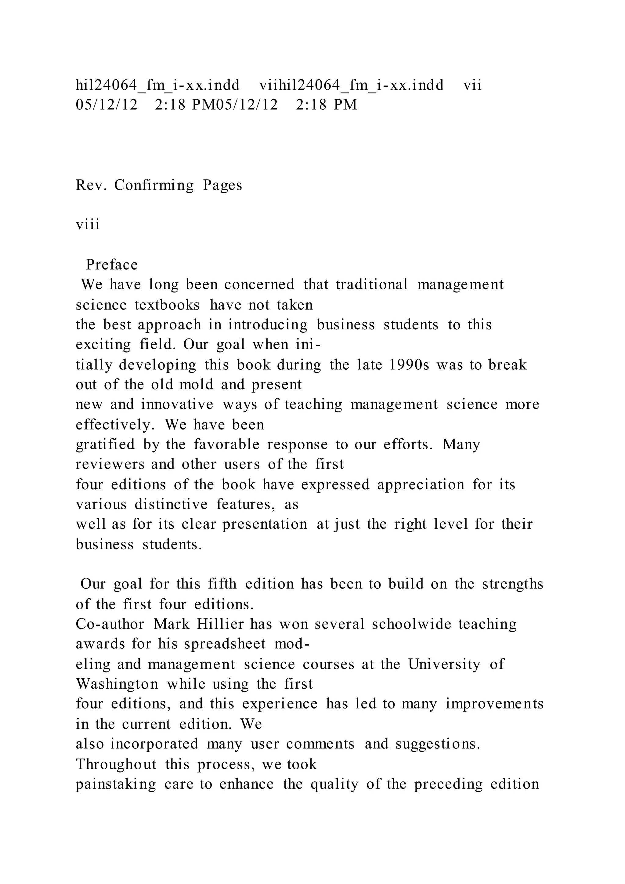 hil24064_fm_i-xx.indd viihil24064_fm_i-xx.indd vii
05/12/12 2:18 PM05/12/12 2:18 PM
Rev. Confirming Pages
viii
Preface
We have long been concerned that traditional management
science textbooks have not taken
the best approach in introducing business students to this
exciting field. Our goal when ini-
tially developing this book during the late 1990s was to break
out of the old mold and present
new and innovative ways of teaching management science more
effectively. We have been
gratified by the favorable response to our efforts. Many
reviewers and other users of the first
four editions of the book have expressed appreciation for its
various distinctive features, as
well as for its clear presentation at just the right level for their
business students.
Our goal for this fifth edition has been to build on the strengths
of the first four editions.
Co-author Mark Hillier has won several schoolwide teaching
awards for his spreadsheet mod-
eling and management science courses at the University of
Washington while using the first
four editions, and this experience has led to many improvements
in the current edition. We
also incorporated many user comments and suggestions.
Throughout this process, we took
painstaking care to enhance the quality of the preceding edition
 