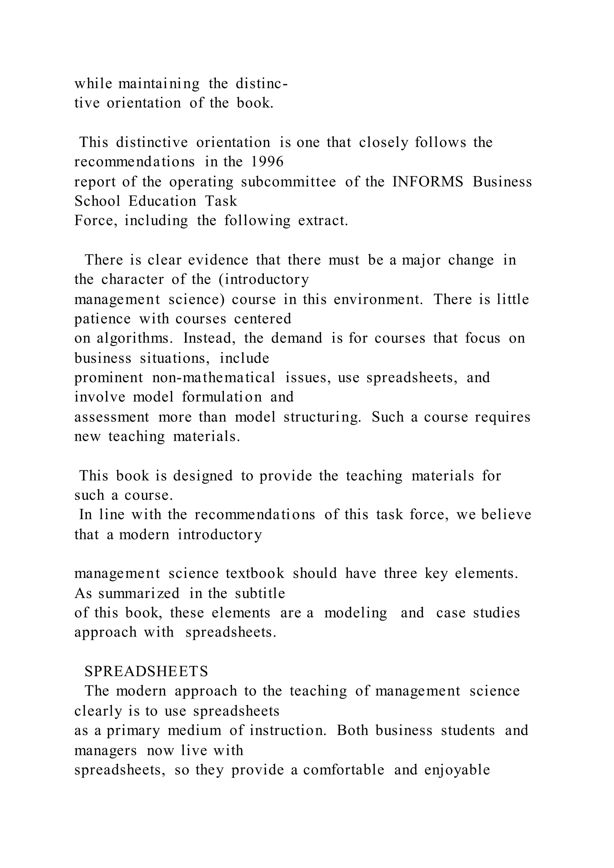 while maintaining the distinc-
tive orientation of the book.
This distinctive orientation is one that closely follows the
recommendations in the 1996
report of the operating subcommittee of the INFORMS Business
School Education Task
Force, including the following extract.
There is clear evidence that there must be a major change in
the character of the (introductory
management science) course in this environment. There is little
patience with courses centered
on algorithms. Instead, the demand is for courses that focus on
business situations, include
prominent non-mathematical issues, use spreadsheets, and
involve model formulation and
assessment more than model structuring. Such a course requires
new teaching materials.
This book is designed to provide the teaching materials for
such a course.
In line with the recommendations of this task force, we believe
that a modern introductory
management science textbook should have three key elements.
As summarized in the subtitle
of this book, these elements are a modeling and case studies
approach with spreadsheets.
SPREADSHEETS
The modern approach to the teaching of management science
clearly is to use spreadsheets
as a primary medium of instruction. Both business students and
managers now live with
spreadsheets, so they provide a comfortable and enjoyable
 