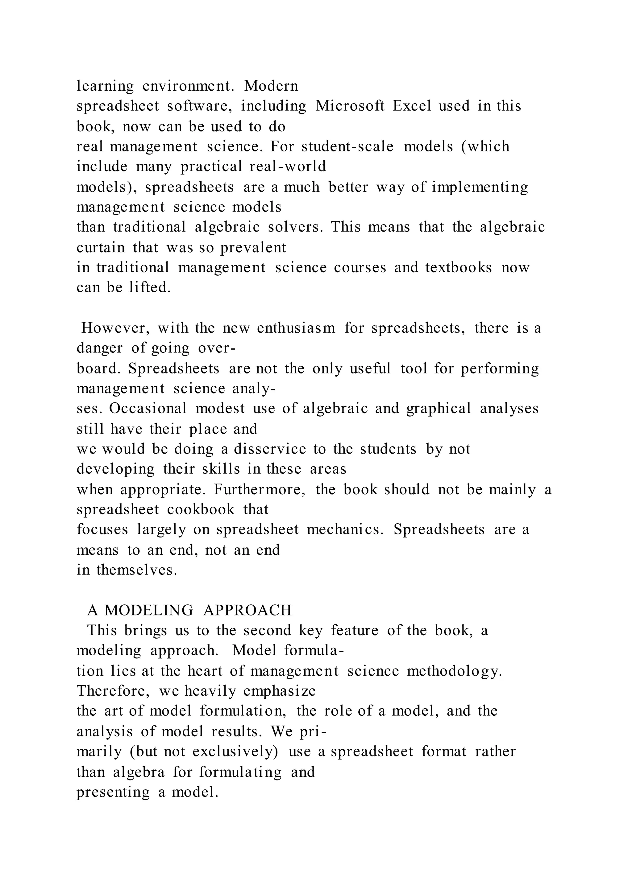learning environment. Modern
spreadsheet software, including Microsoft Excel used in this
book, now can be used to do
real management science. For student-scale models (which
include many practical real-world
models), spreadsheets are a much better way of implementing
management science models
than traditional algebraic solvers. This means that the algebraic
curtain that was so prevalent
in traditional management science courses and textbooks now
can be lifted.
However, with the new enthusiasm for spreadsheets, there is a
danger of going over-
board. Spreadsheets are not the only useful tool for performing
management science analy-
ses. Occasional modest use of algebraic and graphical analyses
still have their place and
we would be doing a disservice to the students by not
developing their skills in these areas
when appropriate. Furthermore, the book should not be mainly a
spreadsheet cookbook that
focuses largely on spreadsheet mechanics. Spreadsheets are a
means to an end, not an end
in themselves.
A MODELING APPROACH
This brings us to the second key feature of the book, a
modeling approach. Model formula-
tion lies at the heart of management science methodology.
Therefore, we heavily emphasize
the art of model formulation, the role of a model, and the
analysis of model results. We pri-
marily (but not exclusively) use a spreadsheet format rather
than algebra for formulating and
presenting a model.
 
