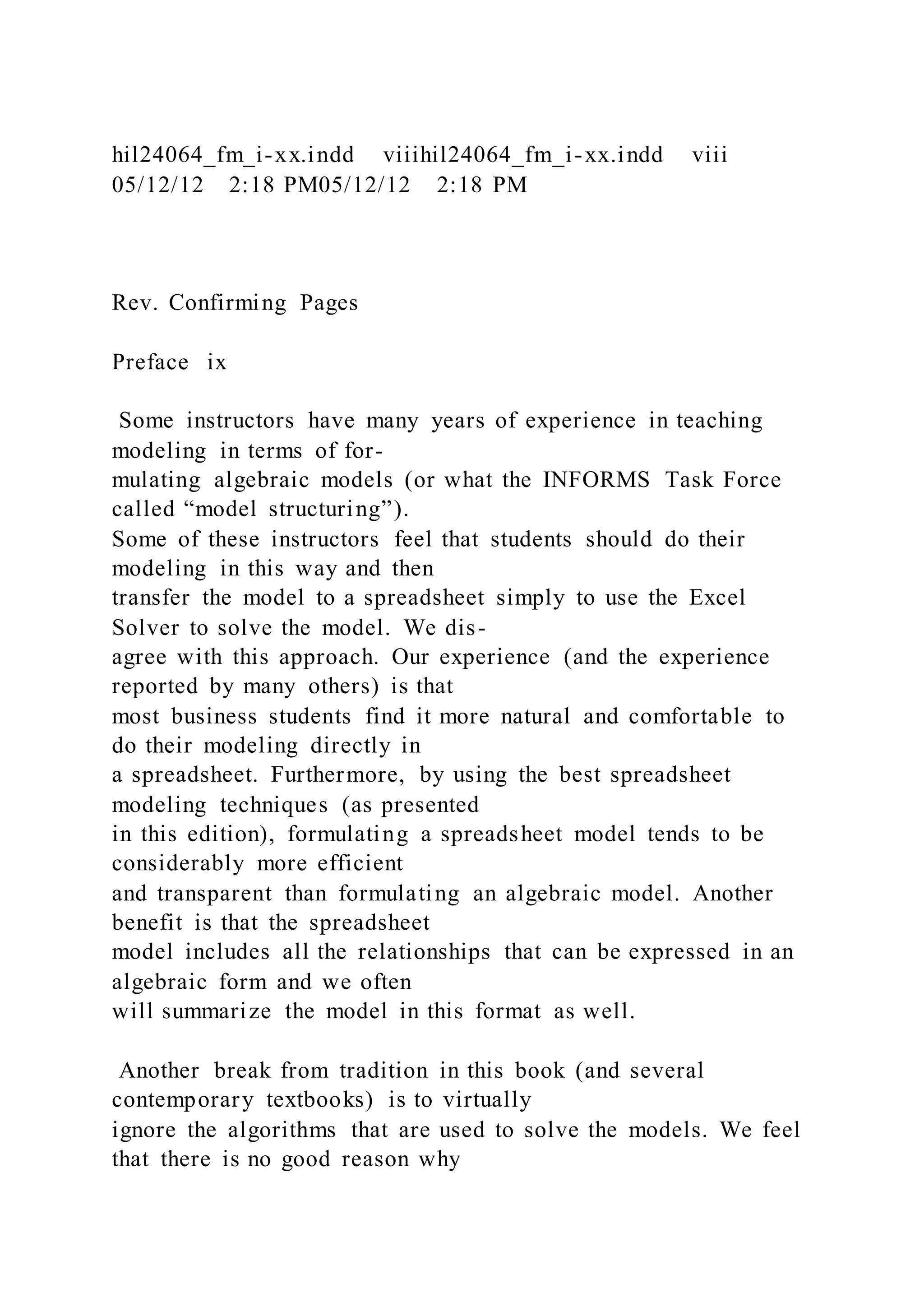 hil24064_fm_i-xx.indd viiihil24064_fm_i-xx.indd viii
05/12/12 2:18 PM05/12/12 2:18 PM
Rev. Confirming Pages
Preface ix
Some instructors have many years of experience in teaching
modeling in terms of for-
mulating algebraic models (or what the INFORMS Task Force
called “model structuring”).
Some of these instructors feel that students should do their
modeling in this way and then
transfer the model to a spreadsheet simply to use the Excel
Solver to solve the model. We dis-
agree with this approach. Our experience (and the experience
reported by many others) is that
most business students find it more natural and comfortable to
do their modeling directly in
a spreadsheet. Furthermore, by using the best spreadsheet
modeling techniques (as presented
in this edition), formulating a spreadsheet model tends to be
considerably more efficient
and transparent than formulating an algebraic model. Another
benefit is that the spreadsheet
model includes all the relationships that can be expressed in an
algebraic form and we often
will summarize the model in this format as well.
Another break from tradition in this book (and several
contemporary textbooks) is to virtually
ignore the algorithms that are used to solve the models. We feel
that there is no good reason why
 