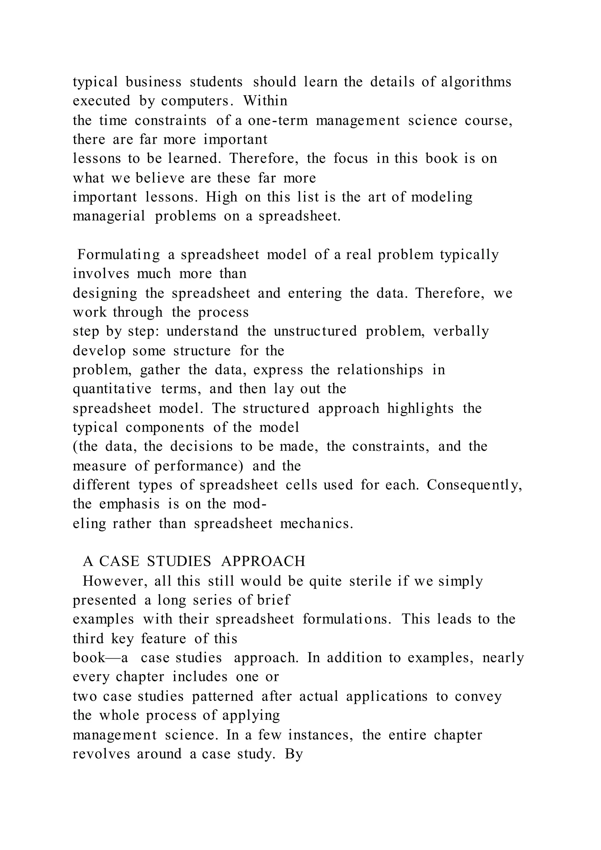 typical business students should learn the details of algorithms
executed by computers. Within
the time constraints of a one-term management science course,
there are far more important
lessons to be learned. Therefore, the focus in this book is on
what we believe are these far more
important lessons. High on this list is the art of modeling
managerial problems on a spreadsheet.
Formulating a spreadsheet model of a real problem typically
involves much more than
designing the spreadsheet and entering the data. Therefore, we
work through the process
step by step: understand the unstructured problem, verbally
develop some structure for the
problem, gather the data, express the relationships in
quantitative terms, and then lay out the
spreadsheet model. The structured approach highlights the
typical components of the model
(the data, the decisions to be made, the constraints, and the
measure of performance) and the
different types of spreadsheet cells used for each. Consequently,
the emphasis is on the mod-
eling rather than spreadsheet mechanics.
A CASE STUDIES APPROACH
However, all this still would be quite sterile if we simply
presented a long series of brief
examples with their spreadsheet formulations. This leads to the
third key feature of this
book—a case studies approach. In addition to examples, nearly
every chapter includes one or
two case studies patterned after actual applications to convey
the whole process of applying
management science. In a few instances, the entire chapter
revolves around a case study. By
 