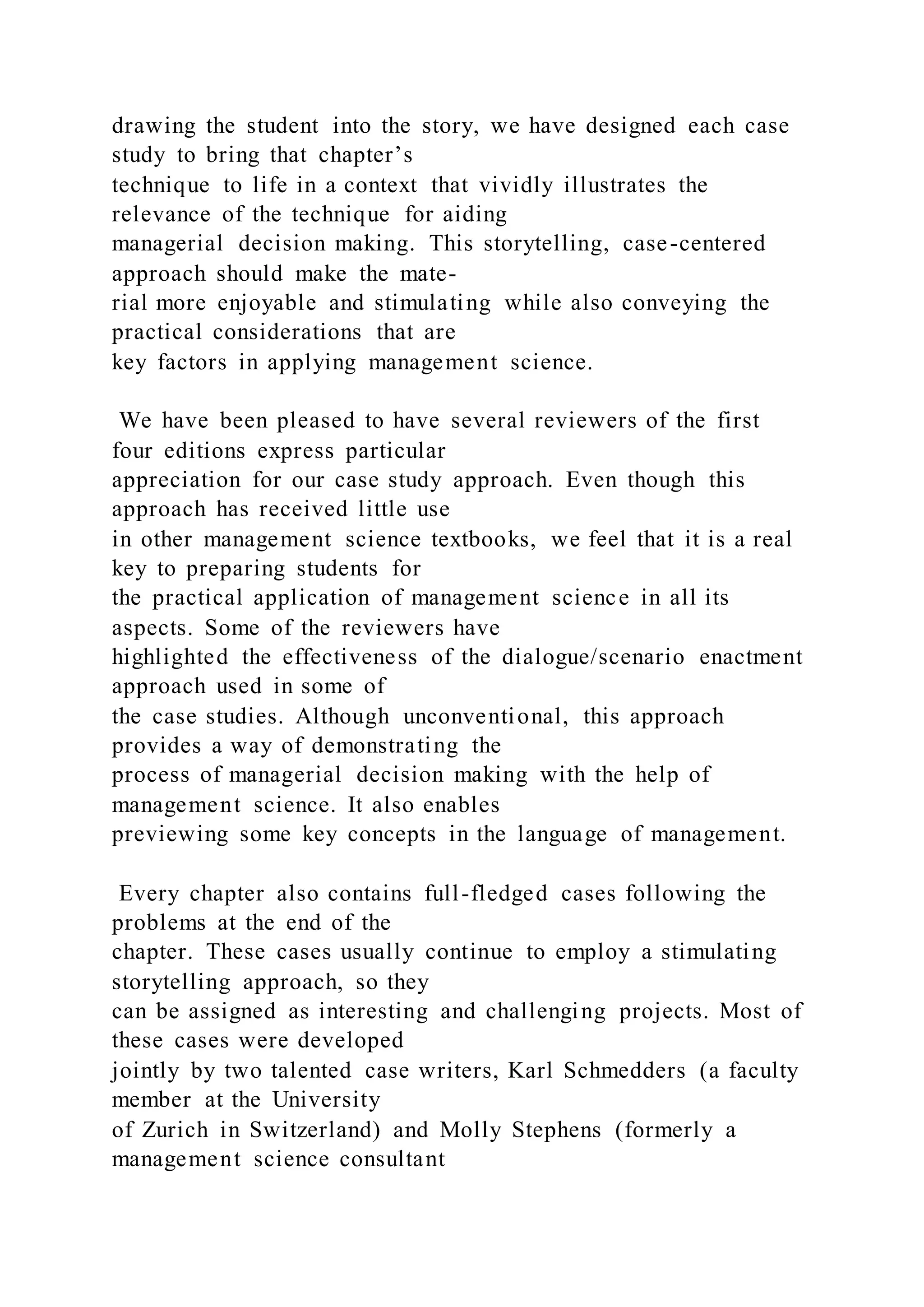 drawing the student into the story, we have designed each case
study to bring that chapter’s
technique to life in a context that vividly illustrates the
relevance of the technique for aiding
managerial decision making. This storytelling, case-centered
approach should make the mate-
rial more enjoyable and stimulating while also conveying the
practical considerations that are
key factors in applying management science.
We have been pleased to have several reviewers of the first
four editions express particular
appreciation for our case study approach. Even though this
approach has received little use
in other management science textbooks, we feel that it is a real
key to preparing students for
the practical application of management science in all its
aspects. Some of the reviewers have
highlighted the effectiveness of the dialogue/scenario enactment
approach used in some of
the case studies. Although unconventional, this approach
provides a way of demonstrating the
process of managerial decision making with the help of
management science. It also enables
previewing some key concepts in the language of management.
Every chapter also contains full-fledged cases following the
problems at the end of the
chapter. These cases usually continue to employ a stimulating
storytelling approach, so they
can be assigned as interesting and challenging projects. Most of
these cases were developed
jointly by two talented case writers, Karl Schmedders (a faculty
member at the University
of Zurich in Switzerland) and Molly Stephens (formerly a
management science consultant
 