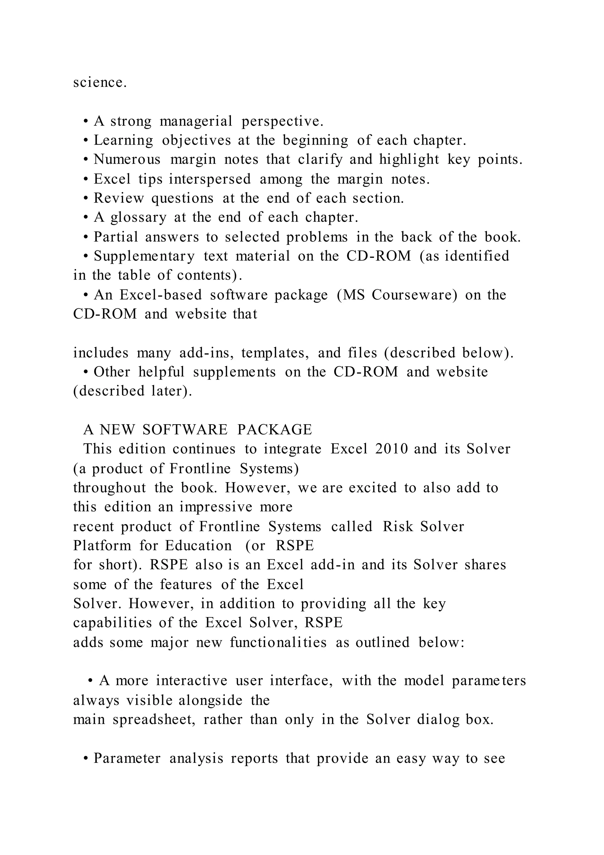 science.
• A strong managerial perspective.
• Learning objectives at the beginning of each chapter.
• Numerous margin notes that clarify and highlight key points.
• Excel tips interspersed among the margin notes.
• Review questions at the end of each section.
• A glossary at the end of each chapter.
• Partial answers to selected problems in the back of the book.
• Supplementary text material on the CD-ROM (as identified
in the table of contents).
• An Excel-based software package (MS Courseware) on the
CD-ROM and website that
includes many add-ins, templates, and files (described below).
• Other helpful supplements on the CD-ROM and website
(described later).
A NEW SOFTWARE PACKAGE
This edition continues to integrate Excel 2010 and its Solver
(a product of Frontline Systems)
throughout the book. However, we are excited to also add to
this edition an impressive more
recent product of Frontline Systems called Risk Solver
Platform for Education (or RSPE
for short). RSPE also is an Excel add-in and its Solver shares
some of the features of the Excel
Solver. However, in addition to providing all the key
capabilities of the Excel Solver, RSPE
adds some major new functionalities as outlined below:
• A more interactive user interface, with the model parameters
always visible alongside the
main spreadsheet, rather than only in the Solver dialog box.
• Parameter analysis reports that provide an easy way to see
 