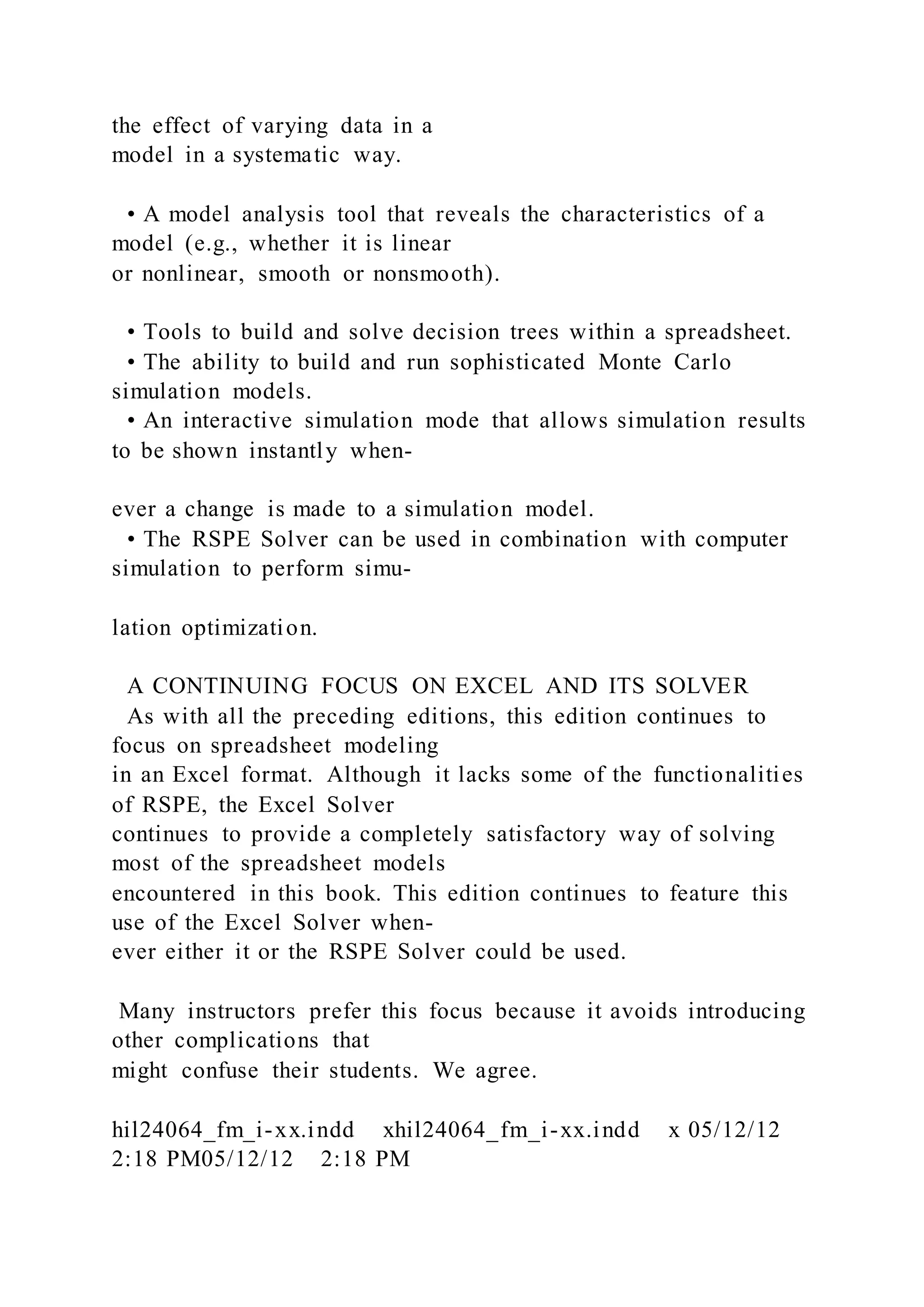 the effect of varying data in a
model in a systematic way.
• A model analysis tool that reveals the characteristics of a
model (e.g., whether it is linear
or nonlinear, smooth or nonsmooth).
• Tools to build and solve decision trees within a spreadsheet.
• The ability to build and run sophisticated Monte Carlo
simulation models.
• An interactive simulation mode that allows simulation results
to be shown instantly when-
ever a change is made to a simulation model.
• The RSPE Solver can be used in combination with computer
simulation to perform simu-
lation optimization.
A CONTINUING FOCUS ON EXCEL AND ITS SOLVER
As with all the preceding editions, this edition continues to
focus on spreadsheet modeling
in an Excel format. Although it lacks some of the functionalities
of RSPE, the Excel Solver
continues to provide a completely satisfactory way of solving
most of the spreadsheet models
encountered in this book. This edition continues to feature this
use of the Excel Solver when-
ever either it or the RSPE Solver could be used.
Many instructors prefer this focus because it avoids introducing
other complications that
might confuse their students. We agree.
hil24064_fm_i-xx.indd xhil24064_fm_i-xx.indd x 05/12/12
2:18 PM05/12/12 2:18 PM
 