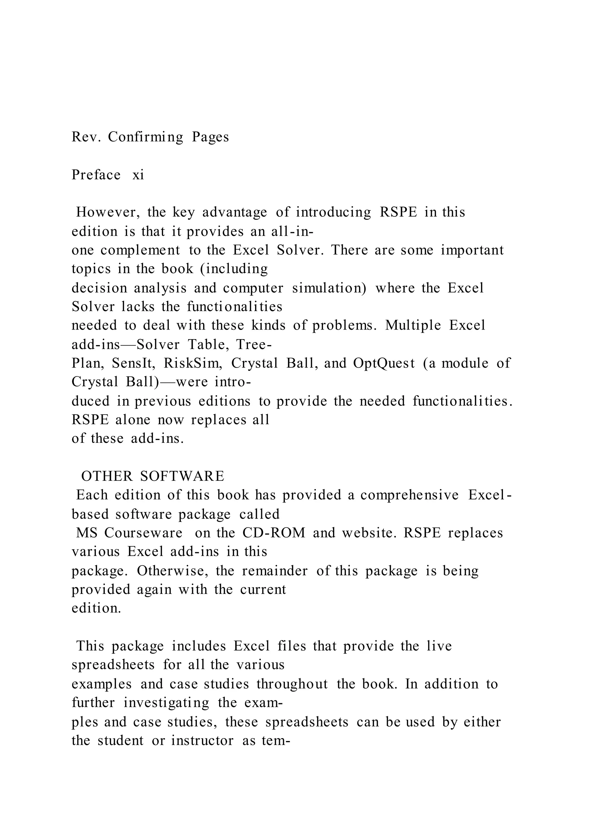 Rev. Confirming Pages
Preface xi
However, the key advantage of introducing RSPE in this
edition is that it provides an all-in-
one complement to the Excel Solver. There are some important
topics in the book (including
decision analysis and computer simulation) where the Excel
Solver lacks the functionalities
needed to deal with these kinds of problems. Multiple Excel
add-ins—Solver Table, Tree-
Plan, SensIt, RiskSim, Crystal Ball, and OptQuest (a module of
Crystal Ball)—were intro-
duced in previous editions to provide the needed functionalities.
RSPE alone now replaces all
of these add-ins.
OTHER SOFTWARE
Each edition of this book has provided a comprehensive Excel -
based software package called
MS Courseware on the CD-ROM and website. RSPE replaces
various Excel add-ins in this
package. Otherwise, the remainder of this package is being
provided again with the current
edition.
This package includes Excel files that provide the live
spreadsheets for all the various
examples and case studies throughout the book. In addition to
further investigating the exam-
ples and case studies, these spreadsheets can be used by either
the student or instructor as tem-
 