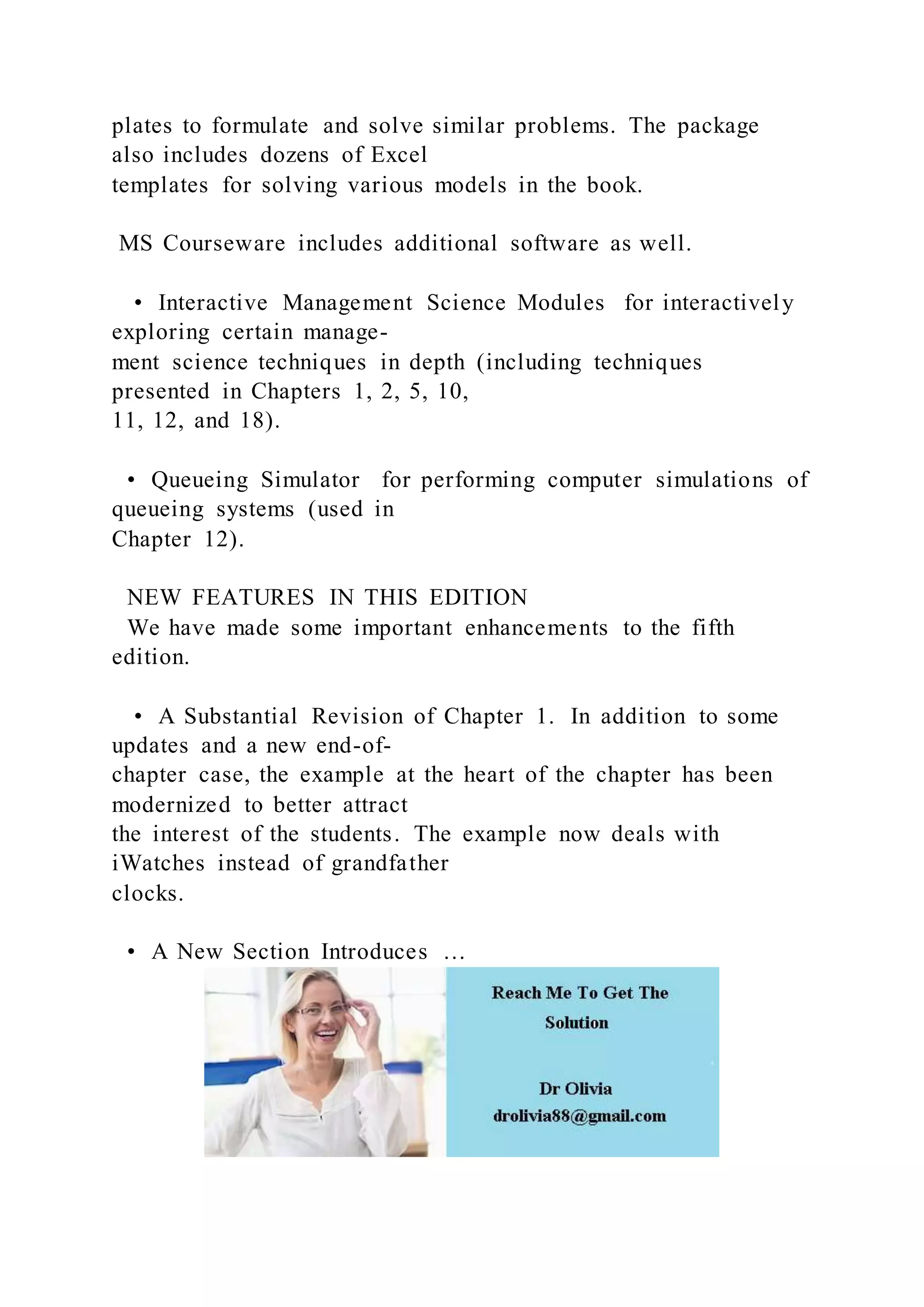 plates to formulate and solve similar problems. The package
also includes dozens of Excel
templates for solving various models in the book.
MS Courseware includes additional software as well.
• Interactive Management Science Modules for interactively
exploring certain manage-
ment science techniques in depth (including techniques
presented in Chapters 1, 2, 5, 10,
11, 12, and 18).
• Queueing Simulator for performing computer simulations of
queueing systems (used in
Chapter 12).
NEW FEATURES IN THIS EDITION
We have made some important enhancements to the fifth
edition.
• A Substantial Revision of Chapter 1. In addition to some
updates and a new end-of-
chapter case, the example at the heart of the chapter has been
modernized to better attract
the interest of the students. The example now deals with
iWatches instead of grandfather
clocks.
• A New Section Introduces …
 