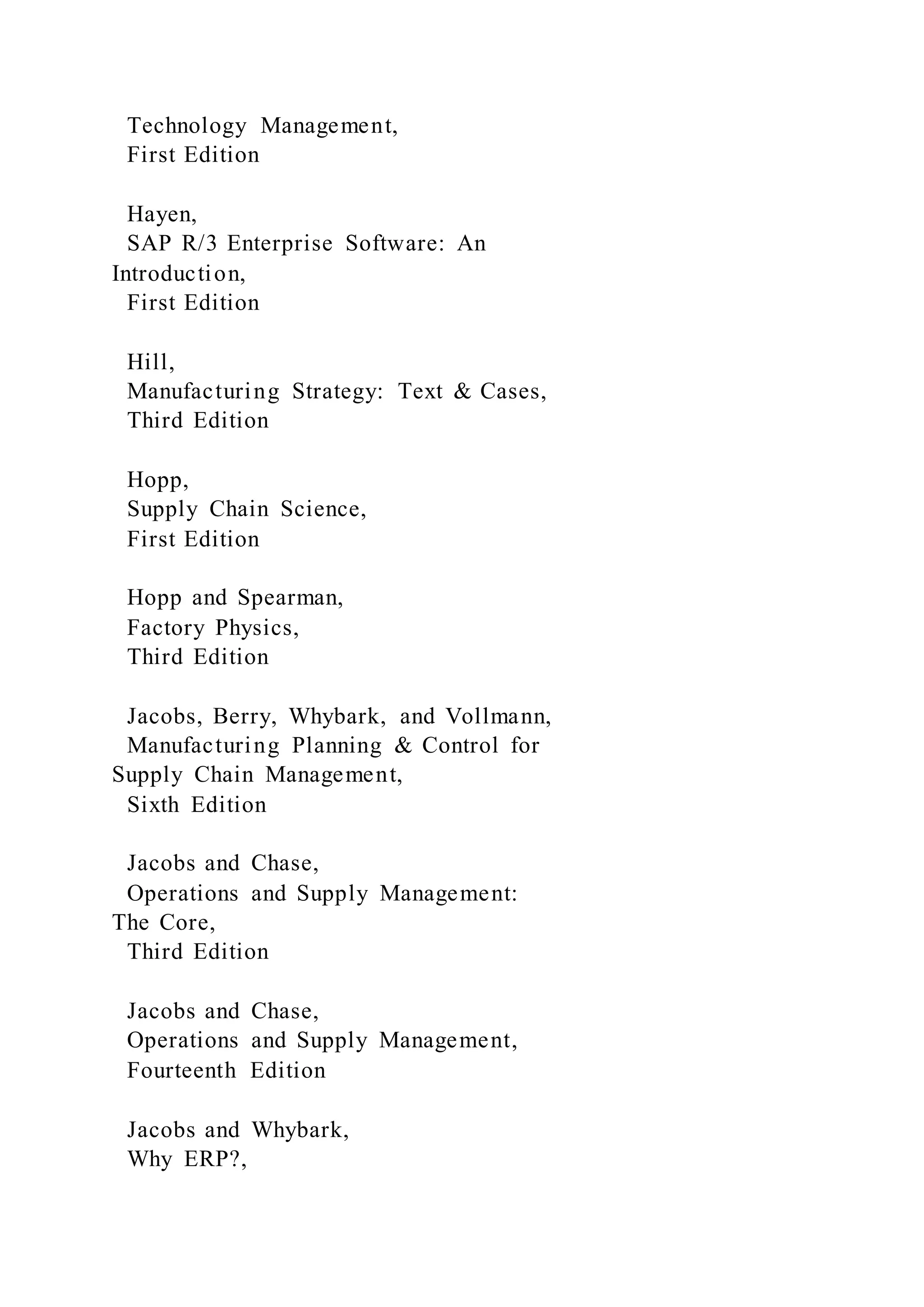 Technology Management,
First Edition
Hayen,
SAP R/3 Enterprise Software: An
Introduction,
First Edition
Hill,
Manufacturing Strategy: Text & Cases,
Third Edition
Hopp,
Supply Chain Science,
First Edition
Hopp and Spearman,
Factory Physics,
Third Edition
Jacobs, Berry, Whybark, and Vollmann,
Manufacturing Planning & Control for
Supply Chain Management,
Sixth Edition
Jacobs and Chase,
Operations and Supply Management:
The Core,
Third Edition
Jacobs and Chase,
Operations and Supply Management,
Fourteenth Edition
Jacobs and Whybark,
Why ERP?,
 
