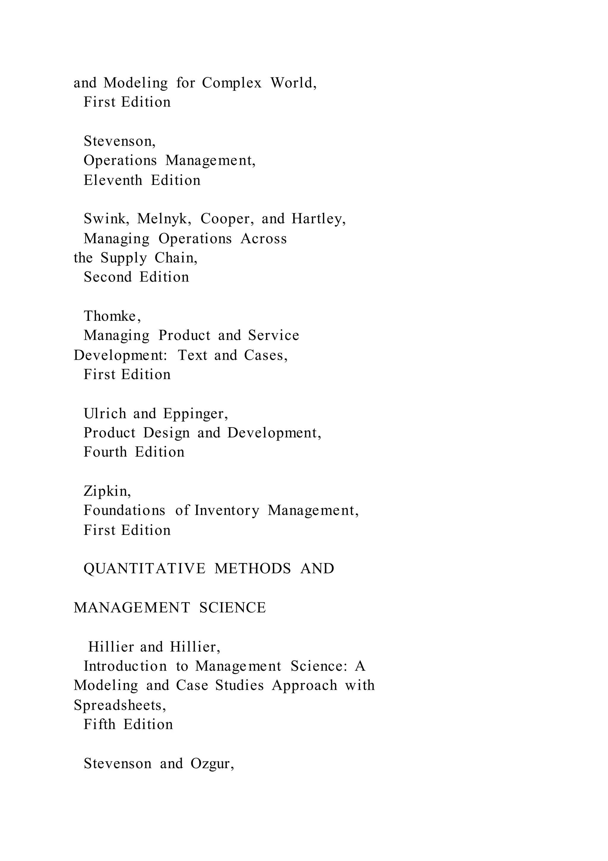 and Modeling for Complex World,
First Edition
Stevenson,
Operations Management,
Eleventh Edition
Swink, Melnyk, Cooper, and Hartley,
Managing Operations Across
the Supply Chain,
Second Edition
Thomke,
Managing Product and Service
Development: Text and Cases,
First Edition
Ulrich and Eppinger,
Product Design and Development,
Fourth Edition
Zipkin,
Foundations of Inventory Management,
First Edition
QUANTITATIVE METHODS AND
MANAGEMENT SCIENCE
Hillier and Hillier,
Introduction to Management Science: A
Modeling and Case Studies Approach with
Spreadsheets,
Fifth Edition
Stevenson and Ozgur,
 