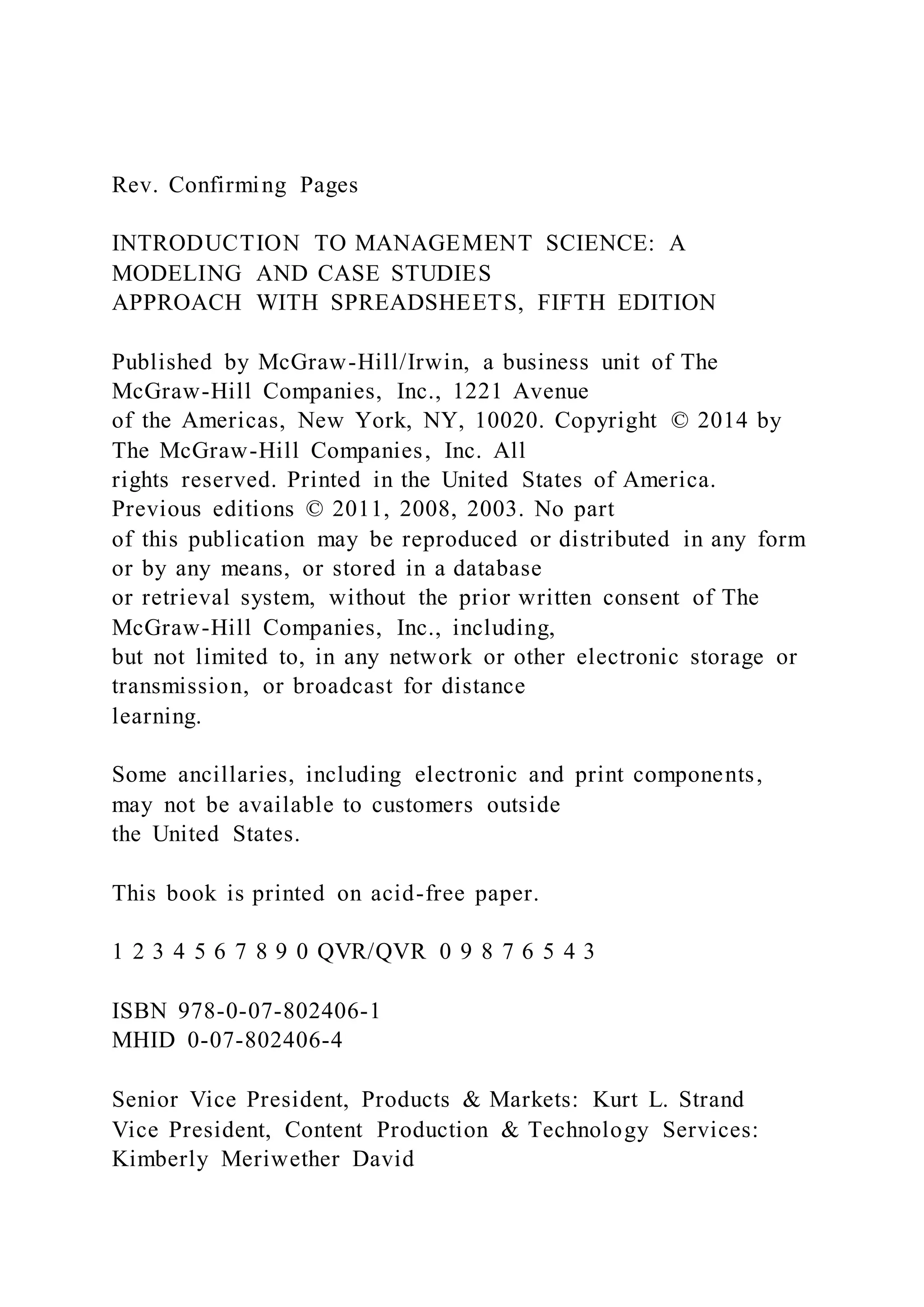 Rev. Confirming Pages
INTRODUCTION TO MANAGEMENT SCIENCE: A
MODELING AND CASE STUDIES
APPROACH WITH SPREADSHEETS, FIFTH EDITION
Published by McGraw-Hill/Irwin, a business unit of The
McGraw-Hill Companies, Inc., 1221 Avenue
of the Americas, New York, NY, 10020. Copyright © 2014 by
The McGraw-Hill Companies, Inc. All
rights reserved. Printed in the United States of America.
Previous editions © 2011, 2008, 2003. No part
of this publication may be reproduced or distributed in any form
or by any means, or stored in a database
or retrieval system, without the prior written consent of The
McGraw-Hill Companies, Inc., including,
but not limited to, in any network or other electronic storage or
transmission, or broadcast for distance
learning.
Some ancillaries, including electronic and print components,
may not be available to customers outside
the United States.
This book is printed on acid-free paper.
1 2 3 4 5 6 7 8 9 0 QVR/QVR 0 9 8 7 6 5 4 3
ISBN 978-0-07-802406-1
MHID 0-07-802406-4
Senior Vice President, Products & Markets: Kurt L. Strand
Vice President, Content Production & Technology Services:
Kimberly Meriwether David
 