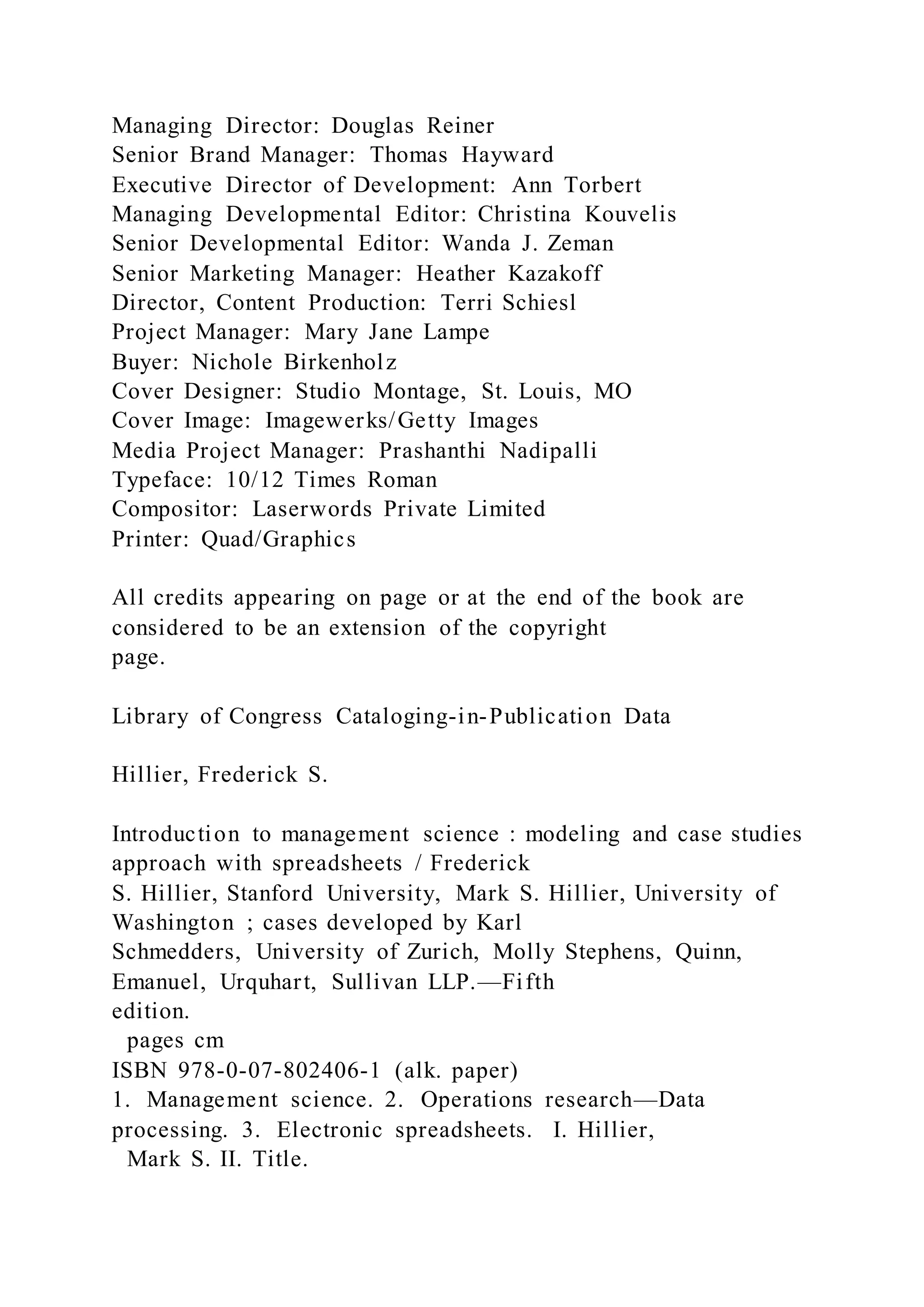 Managing Director: Douglas Reiner
Senior Brand Manager: Thomas Hayward
Executive Director of Development: Ann Torbert
Managing Developmental Editor: Christina Kouvelis
Senior Developmental Editor: Wanda J. Zeman
Senior Marketing Manager: Heather Kazakoff
Director, Content Production: Terri Schiesl
Project Manager: Mary Jane Lampe
Buyer: Nichole Birkenholz
Cover Designer: Studio Montage, St. Louis, MO
Cover Image: Imagewerks/Getty Images
Media Project Manager: Prashanthi Nadipalli
Typeface: 10/12 Times Roman
Compositor: Laserwords Private Limited
Printer: Quad/Graphics
All credits appearing on page or at the end of the book are
considered to be an extension of the copyright
page.
Library of Congress Cataloging-in-Publication Data
Hillier, Frederick S.
Introduction to management science : modeling and case studies
approach with spreadsheets / Frederick
S. Hillier, Stanford University, Mark S. Hillier, University of
Washington ; cases developed by Karl
Schmedders, University of Zurich, Molly Stephens, Quinn,
Emanuel, Urquhart, Sullivan LLP.—Fifth
edition.
pages cm
ISBN 978-0-07-802406-1 (alk. paper)
1. Management science. 2. Operations research—Data
processing. 3. Electronic spreadsheets. I. Hillier,
Mark S. II. Title.
 
