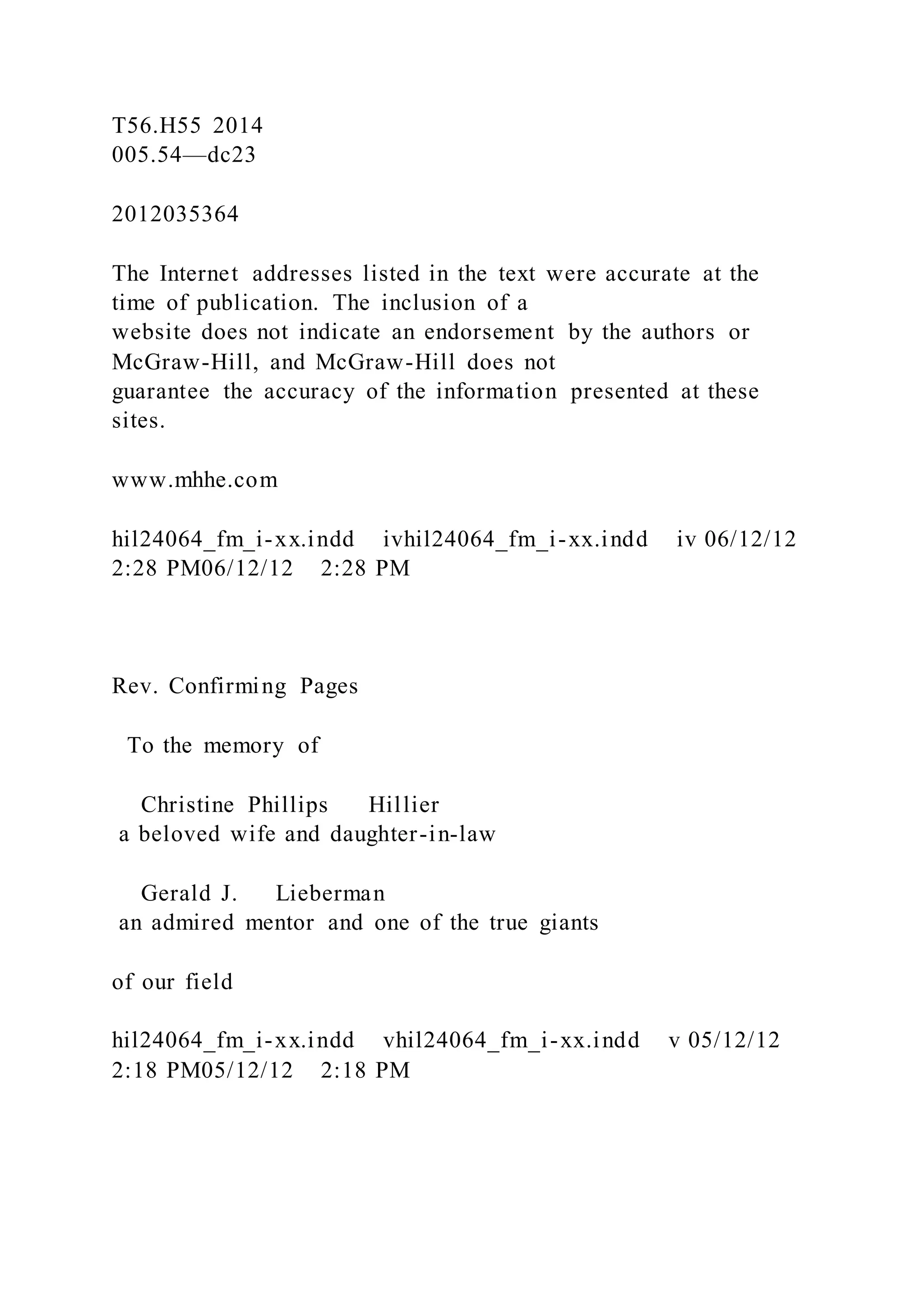 T56.H55 2014
005.54—dc23
2012035364
The Internet addresses listed in the text were accurate at the
time of publication. The inclusion of a
website does not indicate an endorsement by the authors or
McGraw-Hill, and McGraw-Hill does not
guarantee the accuracy of the information presented at these
sites.
www.mhhe.com
hil24064_fm_i-xx.indd ivhil24064_fm_i-xx.indd iv 06/12/12
2:28 PM06/12/12 2:28 PM
Rev. Confirming Pages
To the memory of
Christine Phillips Hillier
a beloved wife and daughter-in-law
Gerald J. Lieberman
an admired mentor and one of the true giants
of our field
hil24064_fm_i-xx.indd vhil24064_fm_i-xx.indd v 05/12/12
2:18 PM05/12/12 2:18 PM
 