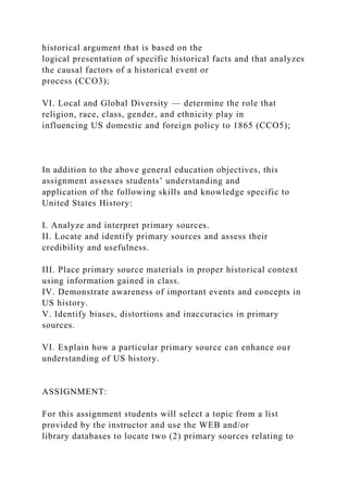 historical argument that is based on the
logical presentation of specific historical facts and that analyzes
the causal factors of a historical event or
process (CCO3);
VI. Local and Global Diversity — determine the role that
religion, race, class, gender, and ethnicity play in
influencing US domestic and foreign policy to 1865 (CCO5);
In addition to the above general education objectives, this
assignment assesses students’ understanding and
application of the following skills and knowledge specific to
United States History:
I. Analyze and interpret primary sources.
II. Locate and identify primary sources and assess their
credibility and usefulness.
III. Place primary source materials in proper historical context
using information gained in class.
IV. Demonstrate awareness of important events and concepts in
US history.
V. Identify biases, distortions and inaccuracies in primary
sources.
VI. Explain how a particular primary source can enhance our
understanding of US history.
ASSIGNMENT:
For this assignment students will select a topic from a list
provided by the instructor and use the WEB and/or
library databases to locate two (2) primary sources relating to
 