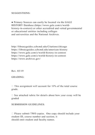 SUGGESTIONS:
● Primary Sources can easily be located via the GALE
HISTORY Database (https://www.gale.com/c/world-
history-in-context) or other accredited and vetted governmental
or educational entities including colleges
and universities and the National Archives.
http://libraryguides.ccbcmd.edu/Citations/chicago
https://libraryguides.ccbcmd.edu/american-history
https://www.gale.com/c/world-history-in-context
https://www.gale.com/c/world-history-in-context
https://www.archives.gov/
Rev. 03/19
GRADING:
grade.
graded
SUBMISSION GUIDELINES:
WO copies. One copy should include your
student ID, course number and section; it
should omit student and faculty names.
 