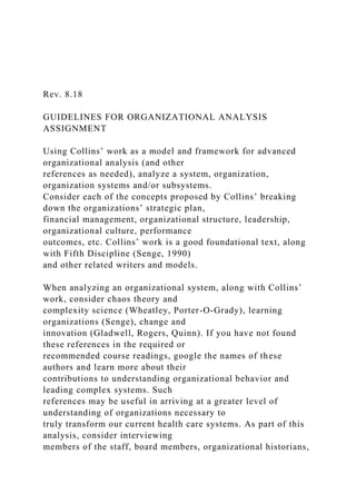 Rev. 8.18
GUIDELINES FOR ORGANIZATIONAL ANALYSIS
ASSIGNMENT
Using Collins’ work as a model and framework for advanced
organizational analysis (and other
references as needed), analyze a system, organization,
organization systems and/or subsystems.
Consider each of the concepts proposed by Collins’ breaking
down the organizations’ strategic plan,
financial management, organizational structure, leadership,
organizational culture, performance
outcomes, etc. Collins’ work is a good foundational text, along
with Fifth Discipline (Senge, 1990)
and other related writers and models.
When analyzing an organizational system, along with Collins’
work, consider chaos theory and
complexity science (Wheatley, Porter-O-Grady), learning
organizations (Senge), change and
innovation (Gladwell, Rogers, Quinn). If you have not found
these references in the required or
recommended course readings, google the names of these
authors and learn more about their
contributions to understanding organizational behavior and
leading complex systems. Such
references may be useful in arriving at a greater level of
understanding of organizations necessary to
truly transform our current health care systems. As part of this
analysis, consider interviewing
members of the staff, board members, organizational historians,
 