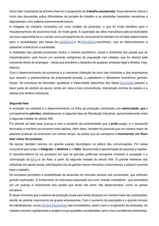 Outro fator importante da primeira fase foi o surgimento do trabalho assalariado. Esse elemento marca o
início das discussões sobre dificuldades da jornada de trabalho e as atividades bastantes cansativas e
degradantes, com salários extremamente baixos.
A chegada da indústria consolidou um novo modelo de produção, o que foi muito benéfico para o
impulsionamento da economia local, de modo geral. A superação da velha manufatura pela produtividade
da nova maquinofatura e o carvão como principal fonte de combustível foi também foi um fator determinante
para a consolidação das bases do capitalismo e do liberalismo econômico, que se desenvolveram e
passaram a estruturar a sociedade.
A instalação das plantas produtivas mudou o cenário econômico, social e ambiental dos países que se
industrializaram, pois houve um aumento vertiginoso da população nas cidades, que foi atraída pela
crescente oferta de empregos – ainda que precários e despidos de qualquer proteção legal e direitos, hoje,
básicos.
Com o desenvolvimento da economia e a crescente obtenção de lucro das indústrias e dos empresários
que visavam a predominância da propriedade privada, o capitalismo e liberalismo econômico ganham
forças. Os princípios de liberdade, igualdade e fraternidade adquiridos dos ideais iluministas passam a
fazer parte do cenário da época, tendo em vista a livre concorrência, intervenção mínima do estado e a
defesa dos direitos individuais.
Segunda fase
A evolução na indústria e o desenvolvimento na linha de produção combinado com eletricidade, aço e
principalmente petróleo, estabeleceram a segunda fase da Revolução Industrial, aproximadamente entre
a segunda metade do século XIX.
Foi através de todo esse avanço e com o aumento da produtividade que o avião surgiu, e o transporte
ferroviário e marítimo se tornaram mais rápidos. Além disso, também foi possível que um número maior de
pessoas pudesse se locomover em menos tempo, ao passo que se começava a movimentar um fluxo
bem maior de produtos.
Na época, também ocorreu um grande avanço tecnológico na esfera das comunicações. Foi nessa
conjuntura que surgiu o telégrafo, o telefone e o rádio, favorecendo a aproximação de pessoas e regiões.
O neocolonialismo foi um processo em que as grandes potências europeias iniciaram a ocupação e a
colonização da África e da Ásia, a partir da segunda metade do século XIX. O grande interesse das
indústrias em apoiar essas colonizações era de ganhar novos mercados consumidores e adquirir insumos
para o trabalho.
Os europeus percebem a possibilidade de ascensão do mercado através dos continentes, que sofreram
grande exploração. O fundamento de toda essa exploração era uma “missão civilizatória”, que acarretaria
em um avanço e crescimento dos países que ainda não eram “tão desenvolvidos” como os países
europeus.
É nesse momento que o sistema de produção muda para tentar alcançar um número maior de corporações,
devido ao grande crescimento de grupos empresariais. Com o aumento da população e o grande número
de trabalhadores, novos direitos trabalhistas são consolidados, assim como o surgimento de sindicatos. As
cidades crescem rapidamente e surgem novas questões consideradas como o lixo e problemas ambientais.
 