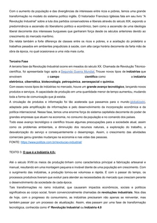 Com o aumento da população e das divergências de interesses entre ricos e pobres, temos uma grande
transformação no modelo do sistema político inglês. O historiador Francisco Iglésias fala em seu livro “A
Revolução Industrial” sobre a luta dos partidos conservadores e liberais através do século XIX, expondo a
predominância e ascensão do liberalismo político e econômico, bem como a ascensão de uma ideologia
liberal decorrente dos interesses burgueses que ganharam força desde os séculos anteriores devido ao
crescimento do mercado marítimo.
Ele relata também a forte diferença de classes entre os ricos e pobres, e a aceitação do proletário a
trabalhos pesados em ambientes prejudiciais à saúde, com alta carga horária decorrente da farta mão de
obra da época, no qual ocasionava a uma vida mais curta.
Terceira Fase
A terceira fase da Revolução Industrial ocorre em meados do século XX. Chamada de Revolução Técnico-
científica, foi apresentada logo após a Segunda Guerra Mundial. Trouxe novos tipos de indústrias que
envolvem o campo científico como a indústria
eletrônica, cibernética, biotecnologia, petroquímica, aeroespacial e química.
Com esses novos tipos de indústrias no mercado, houve um grande avanço tecnológico, lançando novos
produtos e serviços. A capacidade de produção em uma quantidade menor de tempo aumentou, mudando
toda a forma de comunicação que já existia.
A circulação de produtos e informação foi tão acelerada que passamos para o mundo globalizado,
adaptada pela amplificação de informações e pelo desenvolvimento da incorporação econômica e da
política internacional. Nessa fase, temos uma enorme força do sistema capitalista decorrente do poder de
grandes empresas que atuam na economia, no consumo da população e no comando dos países.
Todo esse avanço tecnológico e científico trouxe algumas preocupações para a sociedade atual, assim
como os problemas ambientais, a diminuição dos recursos naturais, a exploração do trabalho, a
desvalorização do serviço e consequentemente o desemprego. Assim, o crescimento das atividades
comerciais gerou grandes mudanças na economia e nas vidas das pessoas.
FONTE: https://www.politize.com.br/revolucao-industrial/
TEXTO 3: O que é a Indústria 4.0¿
Até o século XVIII os meios de produção tinham como característica principal a fabricação artesanal e
manual, resultando em uma montagem pequena e inviável diante de uma população em crescimento. Com
o surgimento das indústrias, a produção tornou-se volumosa e rápida. E com o passar do tempo, os
processos produtivos tiveram que evoluir para atender as necessidades do mercado que cresciam perante
o desenvolvimento da sociedade de cada época.
Tais transformações no ramo industrial, que causaram impactos econômicos, sociais e políticos
significativos ao corpo social, foram convencionalmente chamadas de revoluções industriais. Nos dias
de hoje, com o progresso do consumismo, as indústrias precisaram não apenas se reinventar, mas
também passar por um processo de atualização. Assim, elas passam por uma fase de transformação
tecnológica, conhecida como 4º Revolução Industrial ou Indústria 4.0
 