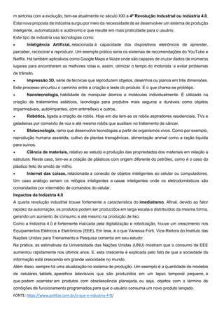 m sintonia com a evolução, tem-se atualmente no século XXI a 4º Revolução Industrial ou Indústria 4.0.
Esta nova proposta de indústria surgiu por meio da necessidade de se desenvolver um sistema de produção
inteligente, automatizado e autônomo e que resulte em mais praticidade para o usuário.
Este tipo de indústria usa tecnologias como:
 Inteligência Artificial, relacionada à capacidade dos dispositivos eletrônicos de aprender,
perceber, raciocinar e reproduzir. Um exemplo prático seria os sistemas de recomendações do YouTube e
Netflix. Há também aplicativos como Google Maps e Waze onde são capazes de cruzar dados de inúmeros
lugares para encontrarem as melhores rotas e, assim, otimizar o tempo do motorista e evitar problemas
de trânsito.
 Impressão 3D, série de técnicas que reproduzem objetos, desenhos ou planos em três dimensões.
Este processo encurtou o caminho entre a criação e teste do produto. É o que chama-se protótipo.
 Nanotecnologia, habilidade de manipular átomos e moléculas individualmente. É utilizado na
criação de tratamentos estéticos, tecnologia para produtos mais seguros e duráveis como objetos
impermeáveis, autolimpantes, com antirreflexo e outros.
 Robótica, ligada a criação de robôs. Hoje em dia tem-se os robôs aspiradores residenciais, TVs e
geladeiras por comando de voz e até mesmo robôs que auxiliam no tratamento de câncer.
 Biotecnologia, ramo que desenvolve tecnologias a partir de organismos vivos. Como por exemplo,
reprodução humana assistida, cultivo de plantas transgênicas, alimentação animal como a ração líquida
para suínos.
 Ciência de materiais, relativo ao estudo e produção das propriedades dos materiais em relação a
estrutura. Neste caso, tem-se a criação de plásticos com origem diferente do petróleo, como é o caso do
plástico feito do amido de milho.
 Internet das coisas, relacionada a conexão de objetos inteligentes ao celular ou computadores.
Um caso análogo seriam os relógios inteligentes e casas inteligentes onde os eletrodomésticos são
comandados por intermédio de comandos do celular.
Impactos da Indústria 4.0
A quarta revolução industrial trouxe fortemente a característica do imediatismo. Afinal, devido ao fator
rapidez da automação, os produtos podem ser produzidos em larga escala e distribuídos da mesma forma,
gerando um aumento de consumo e até mesmo na produção de lixo.
Como a Indústria 4.0 é fortemente marcada pela digitalização e robotização, houve um crescimento nos
Equipamentos Elétricos e Eletrônicos (EEE). Em tese, é o que Vanessa Forti, Vice-Reitora do Instituto das
Nações Unidas para Treinamento e Pesquisa comenta em seu estudo:
Na prática, as estimativas da Universidade das Nações Unidas (UNU) mostram que o consumo de EEE
aumentou rapidamente nos últimos anos. E, esta crescente é explicada pelo fato de que a sociedade da
informação está crescendo em grande velocidade no mundo.
Além disso, sempre há uma atualização no sistema de produção. Um exemplo é a quantidade de modelos
de celulares, tablets, aparelhos televisivos que são produzidos em um lapso temporal pequeno, e
que podem acarretar em produtos com obsolescência planejada, ou seja, objetos com o término de
condições de funcionamento programados para que o usuário consuma um novo produto lançado.
FONTE: https://www.politize.com.br/o-que-e-industria-4-0/
 