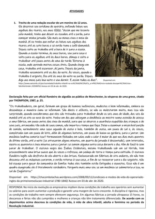 ATIVIDADES
1. Trecho de uma redação escolar de um menino de 12 anos.
Ele descreve seu cotidiano de operário, enfiando linhas nas
agulhas dos teares, nos anos 1880. "Assim que me levanto
pela manhã, tenho que descer as escadas até o porão, para
começar minha jornada. São mais ou menos cinco e meia da
manhã. Aí eu tenho que enfiar as linhas nas agulhas dos
teares até as sete horas e só então tomo o café-damanhã.
Depois volto ao trabalho até a hora de ir para a escola.
Quando a escola termina, às onze horas, vou para casa e
volto para as agulhas até às doze horas. Almoço e volto a
trabalhar até pouco antes de uma da tarde. Retorno à
escola, onde aprendo muitas coisas úteis. Quando chego em
casa, trabalho até escurecer. Aí janto. Depois da janta,
trabalho novamente até as dez da noite. Às vezes, quando o
trabalho é urgente, fico até às onze da noite no porão. Depois
digo aos meus pais boa noite e vou dormir. É assim todos os dias”. Disponível em:
https://www.swissinfo.ch/por/sociedade/trabalho-infantil-na-su%C3%AD%C3%A7a_a-inf%C3%A2ncia-roubada-dosoper%C3%A1rios--
fabriklerkinder-/43508762 Acesso em 03 de abr. de 2020.
Declaração feita por um oficial fiandeiro de algodão ao público de Manchester, às vésperas de uma greve, citado
por THOMPSON, 1987, p. 25.
“Os trabalhadores, em geral, formam um grupo de homens inofensivos, modestos e bem informados, embora eu
desconheça a maneira como se informam. São dóceis e afáveis, se não os molestarem muito, mas isso não
surpreende, quando consideramos que eles são treinados para trabalhar desde os seis anos de idade, das seis da
manhã até as oito ou nove da noite. Ponha um dos que advogam a obediência ao mestre numa avenida de acesso
a uma fábrica, um pouco antes das cinco da manhã, para que se observe a aparência esquálida das crianças e de
seus pais, arrancados tão cedo de suas camas, não importa o tempo que faça. Deixe-o examinar a miserável porção
de comida, normalmente uma sopa aguada de aveia e bolo, também de aveia, um pouco de sal e, às vezes,
completada com um pouco de leite, além de algumas batatas, um pouco de bacon ou gordura, para o jantar. Um
mecânico londrino comeria isso? Permanecem fechados em salas onde o calor é maior do que nos dias mais quentes
do último verão, até a noite (se atrasarem alguns minutos, um quarto da jornada é descontado), sem intervalos,
exceto os quarenta e cinco minutos para o jantar: se comem alguma outra coisa durante o dia, têm de fazê-lo sem
parar de trabalhar. O escravo negro das Índias Ocidentais, mesmo trabalhando sob um sol tórrido, tem
provavelmente uma brisa suave que às vezes o refresca, um pedaço de terra e tempo para cultiválo. O escravo
fiandeiro inglês não desfruta de céu aberto e das brisas. Enclausurado em fábricas de oito andares, ele não tem
descanso até as máquinas pararem, e então retorna à sua casa, a fim de se recuperar para o dia seguinte. Não
há espaço para gozar da companhia da família: todos eles também estão fatigados e exaustos. Esse não é um
quadro exagerado: ele é literalmente verdadeiro. Pergunto mais uma vez se um mecânico se submeteria a isso, no
sul da Inglaterra.”
Disponível em: https://chacombolachas.wordpress.com/2008/09/11/condicoes-e-modos-de-vida-do-operariado-
ingles-da-primeirarevolucao-industrial-1780-1840/ Acesso em 03 de abr. de 2020.
RESPONDA: No início da revolução os empresários impõem duras condições de trabalho aos operários sem aumentar
os salários para assim aumentar a produção e garantir uma margem de lucro crescente. A disciplina é rigorosa, mas
as condições de trabalho nem sempre oferecem segurança. Em algumas fábricas a jornada ultrapassa 15 horas, os
descansos e férias não são cumpridos e mulheres e crianças não têm tratamento diferenciado. De acordo com os
depoimentos acima descreva às condições de vida, à mão de obra infantil, adulta e feminina no período da
Revolução industrial.
 