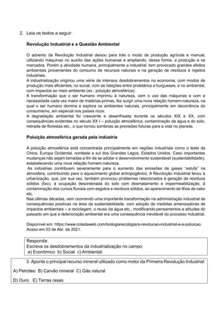 2. Leia os textos a seguir:
Revolução Industrial e a Questão Ambiental
O advento da Revolução Industrial deixou para trás o modo de produção agrícola e manual,
utilizando máquinas no auxílio das ações humanas e ampliando, dessa forma, a produção e os
mercados. Porém a atividade humana, principalmente a industrial, tem provocado grandes efeitos
ambientais provenientes do consumo de recursos naturais e na geração de resíduos e rejeitos
industriais.
A industrialização originou uma série de intensos desdobramentos na economia, com modos de
produção mais eficientes; no social, com as relações entre proletários e burgueses; e no ambiental,
com impactos ao meio ambiente (ex.: poluição atmosférica).
A transformação que o ser humano imprimiu à natureza, com o uso das máquinas e com a
necessidade cada vez maior de matérias-primas, fez surgir uma nova relação homem-natureza, na
qual o ser humano domina e explora os ambientes naturais, principalmente em decorrência do
consumismo, em especial nos países ricos.
A degradação ambiental foi crescente e desenfreada durante os séculos XIX e XX, com
consequências evidentes no século XX I – poluição atmosférica, contaminação da água e do solo,
retirada de florestas etc., o que tornou sombrias as previsões futuras para a vida no planeta.
Poluição atmosférica gerada pela indústria
A poluição atmosférica está concentrada principalmente em regiões industriais como o leste da
China, Europa Ocidental, nordeste e sul dos Grandes Lagos, Estados Unidos. Caso importantes
mudanças não sejam tomadas a fim de se adotar o desenvolvimento sustentável (sustentabilidade),
estabelecendo uma nova relação homem-natureza.
As indústrias contribuem severamente para o aumento das emissões de gases “estufa” na
atmosfera, contribuindo para o aquecimento global antropogênico. A Revolução Industrial levou à
urbanização, que, por sua vez, também provocou problemas relacionados à geração de resíduos
sólidos (lixo), à ocupação desordenada do solo com desmatamento e impermeabilização, à
contaminação dos cursos fluviais com esgotos e resíduos sólidos, ao aparecimento de ilhas de calor
etc.
Nas últimas décadas, vem ocorrendo uma importante transformação na administração industrial de
consequências positivas na área da sustentabilidade, com adoção de medidas amenizadoras de
impactos ambientais – a reciclagem, o reuso da água etc., modificando pensamentos e atitudes do
passado em que a deterioração ambiental era uma consequência inevitável do processo industrial.
Disponível em: https://www.coladaweb.com/biologia/ecologia/a-revolucao-industrial-e-a-poluicao.
Aceso em 03 de Abr. de 2021.
Responda:
Escreva os desdobramentos da industrialização no campo:
a) Econômico b) Social c) Ambiental:
3. Aponte o principal recurso mineral utilizado como motor da Primeira Revolução Industrial:
A) Petróleo B) Carvão mineral C) Gás natural
D) Ouro E) Terras rasas
 