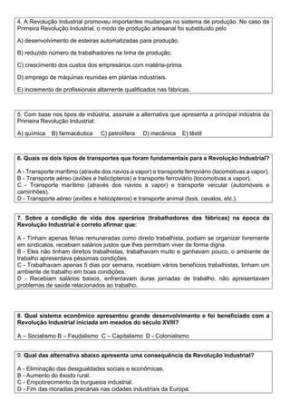 4. A Revolução Industrial promoveu importantes mudanças no sistema de produção. No caso da
Primeira Revolução Industrial, o modo de produção artesanal foi substituído pelo
A) desenvolvimento de esteiras automatizadas para produção.
B) reduzido número de trabalhadores na linha de produção.
C) crescimento dos custos dos empresários com matéria-prima.
D) emprego de máquinas reunidas em plantas industriais.
E) incremento de profissionais altamente qualificados nas fábricas.
5. Com base nos tipos de indústria, assinale a alternativa que apresenta a principal indústria da
Primeira Revolução Industrial:
A) química B) farmacêutica C) petrolífera D) mecânica E) têxtil
6. Quais os dois tipos de transportes que foram fundamentais para a Revolução Industrial?
A - Transporte marítimo (através dos navios a vapor) e transporte ferroviário (locomotivas a vapor).
B - Transporte aéreo (aviões e helicópteros) e transporte ferroviário (locomotivas a vapor).
C - Transporte marítimo (através dos navios a vapor) e transporte veicular (automóveis e
caminhões).
D - Transporte aéreo (aviões e helicópteros) e transporte animal (bois, cavalos, etc.).
7. Sobre a condição de vida dos operários (trabalhadores das fábricas) na época da
Revolução Industrial é correto afirmar que:
A - Tinham apenas férias remuneradas como direito trabalhista, podiam se organizar livremente
em sindicatos, recebiam salários justos que lhes permitiam viver de forma digna.
B - Eles não tinham direitos trabalhistas, trabalhavam muito e ganhavam pouco, o ambiente de
trabalho apresentava péssimas condições.
C - Trabalhavam apenas 5 dias por semana, recebiam vários benefícios trabalhistas, tinham um
ambiente de trabalho em boas condições.
D - Recebiam salários baixos, enfrentavam duras jornadas de trabalho, não apresentavam
problemas de saúde relacionados ao trabalho.
8. Qual sistema econômico apresentou grande desenvolvimento e foi beneficiado com a
Revolução Industrial iniciada em meados do século XVIII?
A – Socialismo B – Feudalismo C – Capitalismo D - Colonialismo
9. Qual das alternativa abaixo apresenta uma consequência da Revolução Industrial?
A - Eliminação das desigualdades sociais e econômicas.
B - Aumento do êxodo rural.
C - Empobrecimento da burguesia industrial.
D - Fim das moradias precárias nas cidades industriais da Europa.
 