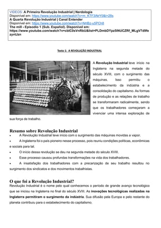 VIDEOS: A Primeira Revolução Industrial | Nerdologia
Disponível em: https://www.youtube.com/watch?v=m_KTF3iNrY0&t=28s
A Quarta Revolução Industrial | Canal Entender
Disponível em: https://www.youtube.com/watch?v=NHBz-u5PCh8
The mill - Episodio 1 (Sub. Español). Disponível em:
https://www.youtube.com/watch?v=cbIC0sVnRbU&list=PLDmbDYpz5INUCZRf_MLgV7d9fe
zyvtJzn
Texto 1: A REVOLUÇÃO INDUSTRIAL
A Revolução Industrial teve início na
Inglaterra na segunda metade do
século XVIII, com o surgimento das
máquinas. Isso permitiu o
estabelecimento da indústria e a
consolidação do capitalismo. As formas
de produção e as relações de trabalho
se transformaram radicalmente, sendo
que os trabalhadores começaram a
vivenciar uma intensa exploração de
sua força de trabalho.
Resumo sobre Revolução Industrial
 A Revolução Industrial teve início com o surgimento das máquinas movidas a vapor.
 A Inglaterra foi o país pioneiro nesse processo, pois reuniu condições políticas, econômicas
e sociais para tal.
 O início dessa revolução se deu na segunda metade do século XVIII.
 Esse processo causou profundas transformações na vida dos trabalhadores.
 A insatisfação dos trabalhadores com a precarização de seu trabalho resultou no
surgimento dos sindicatos e dos movimentos trabalhistas.
O que foi a Revolução Industrial?
Revolução Industrial é o nome pelo qual conhecemos o período de grande avanço tecnológico
que se iniciou na Inglaterra no final do século XVIII. As inovações tecnológicas realizadas na
Inglaterra permitiram o surgimento da indústria. Sua difusão pela Europa e pelo restante do
planeta contribuiu para o estabelecimento do capitalismo.
 