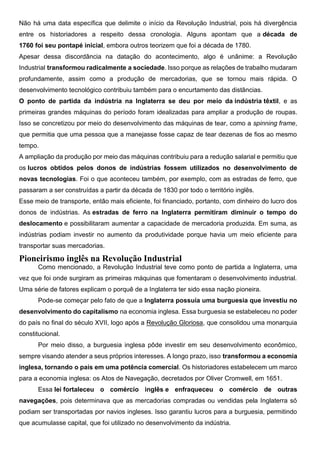 Não há uma data específica que delimite o início da Revolução Industrial, pois há divergência
entre os historiadores a respeito dessa cronologia. Alguns apontam que a década de
1760 foi seu pontapé inicial, embora outros teorizem que foi a década de 1780.
Apesar dessa discordância na datação do acontecimento, algo é unânime: a Revolução
Industrial transformou radicalmente a sociedade. Isso porque as relações de trabalho mudaram
profundamente, assim como a produção de mercadorias, que se tornou mais rápida. O
desenvolvimento tecnológico contribuiu também para o encurtamento das distâncias.
O ponto de partida da indústria na Inglaterra se deu por meio da indústria têxtil, e as
primeiras grandes máquinas do período foram idealizadas para ampliar a produção de roupas.
Isso se concretizou por meio do desenvolvimento das máquinas de tear, como a spinning frame,
que permitia que uma pessoa que a manejasse fosse capaz de tear dezenas de fios ao mesmo
tempo.
A ampliação da produção por meio das máquinas contribuiu para a redução salarial e permitiu que
os lucros obtidos pelos donos de indústrias fossem utilizados no desenvolvimento de
novas tecnologias. Foi o que aconteceu também, por exemplo, com as estradas de ferro, que
passaram a ser construídas a partir da década de 1830 por todo o território inglês.
Esse meio de transporte, então mais eficiente, foi financiado, portanto, com dinheiro do lucro dos
donos de indústrias. As estradas de ferro na Inglaterra permitiram diminuir o tempo do
deslocamento e possibilitaram aumentar a capacidade de mercadoria produzida. Em suma, as
indústrias podiam investir no aumento da produtividade porque havia um meio eficiente para
transportar suas mercadorias.
Pioneirismo inglês na Revolução Industrial
Como mencionado, a Revolução Industrial teve como ponto de partida a Inglaterra, uma
vez que foi onde surgiram as primeiras máquinas que fomentaram o desenvolvimento industrial.
Uma série de fatores explicam o porquê de a Inglaterra ter sido essa nação pioneira.
Pode-se começar pelo fato de que a Inglaterra possuía uma burguesia que investiu no
desenvolvimento do capitalismo na economia inglesa. Essa burguesia se estabeleceu no poder
do país no final do século XVII, logo após a Revolução Gloriosa, que consolidou uma monarquia
constitucional.
Por meio disso, a burguesia inglesa pôde investir em seu desenvolvimento econômico,
sempre visando atender a seus próprios interesses. A longo prazo, isso transformou a economia
inglesa, tornando o país em uma potência comercial. Os historiadores estabelecem um marco
para a economia inglesa: os Atos de Navegação, decretados por Oliver Cromwell, em 1651.
Essa lei fortaleceu o comércio inglês e enfraqueceu o comércio de outras
navegações, pois determinava que as mercadorias compradas ou vendidas pela Inglaterra só
podiam ser transportadas por navios ingleses. Isso garantiu lucros para a burguesia, permitindo
que acumulasse capital, que foi utilizado no desenvolvimento da indústria.
 