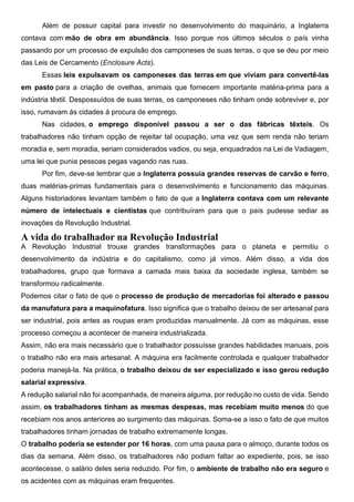 Além de possuir capital para investir no desenvolvimento do maquinário, a Inglaterra
contava com mão de obra em abundância. Isso porque nos últimos séculos o país vinha
passando por um processo de expulsão dos camponeses de suas terras, o que se deu por meio
das Leis de Cercamento (Enclosure Acts).
Essas leis expulsavam os camponeses das terras em que viviam para convertê-las
em pasto para a criação de ovelhas, animais que fornecem importante matéria-prima para a
indústria têxtil. Despossuídos de suas terras, os camponeses não tinham onde sobreviver e, por
isso, rumavam às cidades à procura de emprego.
Nas cidades, o emprego disponível passou a ser o das fábricas têxteis. Os
trabalhadores não tinham opção de rejeitar tal ocupação, uma vez que sem renda não teriam
moradia e, sem moradia, seriam considerados vadios, ou seja, enquadrados na Lei de Vadiagem,
uma lei que punia pessoas pegas vagando nas ruas.
Por fim, deve-se lembrar que a Inglaterra possuía grandes reservas de carvão e ferro,
duas matérias-primas fundamentais para o desenvolvimento e funcionamento das máquinas.
Alguns historiadores levantam também o fato de que a Inglaterra contava com um relevante
número de intelectuais e cientistas que contribuíram para que o país pudesse sediar as
inovações da Revolução Industrial.
A vida do trabalhador na Revolução Industrial
A Revolução Industrial trouxe grandes transformações para o planeta e permitiu o
desenvolvimento da indústria e do capitalismo, como já vimos. Além disso, a vida dos
trabalhadores, grupo que formava a camada mais baixa da sociedade inglesa, também se
transformou radicalmente.
Podemos citar o fato de que o processo de produção de mercadorias foi alterado e passou
da manufatura para a maquinofatura. Isso significa que o trabalho deixou de ser artesanal para
ser industrial, pois antes as roupas eram produzidas manualmente. Já com as máquinas, esse
processo começou a acontecer de maneira industrializada.
Assim, não era mais necessário que o trabalhador possuísse grandes habilidades manuais, pois
o trabalho não era mais artesanal. A máquina era facilmente controlada e qualquer trabalhador
poderia manejá-la. Na prática, o trabalho deixou de ser especializado e isso gerou redução
salarial expressiva.
A redução salarial não foi acompanhada, de maneira alguma, por redução no custo de vida. Sendo
assim, os trabalhadores tinham as mesmas despesas, mas recebiam muito menos do que
recebiam nos anos anteriores ao surgimento das máquinas. Soma-se a isso o fato de que muitos
trabalhadores tinham jornadas de trabalho extremamente longas.
O trabalho poderia se estender por 16 horas, com uma pausa para o almoço, durante todos os
dias da semana. Além disso, os trabalhadores não podiam faltar ao expediente, pois, se isso
acontecesse, o salário deles seria reduzido. Por fim, o ambiente de trabalho não era seguro e
os acidentes com as máquinas eram frequentes.
 