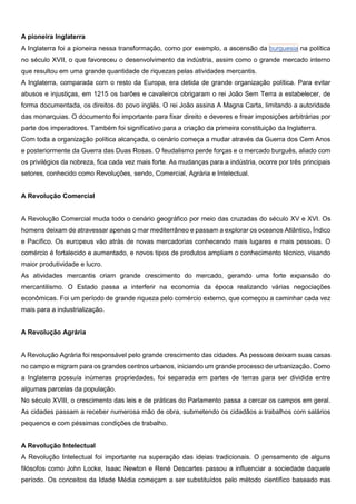 A pioneira Inglaterra
A Inglaterra foi a pioneira nessa transformação, como por exemplo, a ascensão da burguesia na política
no século XVII, o que favoreceu o desenvolvimento da indústria, assim como o grande mercado interno
que resultou em uma grande quantidade de riquezas pelas atividades mercantis.
A Inglaterra, comparada com o resto da Europa, era detida de grande organização política. Para evitar
abusos e injustiças, em 1215 os barões e cavaleiros obrigaram o rei João Sem Terra a estabelecer, de
forma documentada, os direitos do povo inglês. O rei João assina A Magna Carta, limitando a autoridade
das monarquias. O documento foi importante para fixar direito e deveres e frear imposições arbitrárias por
parte dos imperadores. Também foi significativo para a criação da primeira constituição da Inglaterra.
Com toda a organização política alcançada, o cenário começa a mudar através da Guerra dos Cem Anos
e posteriormente da Guerra das Duas Rosas. O feudalismo perde forças e o mercado burguês, aliado com
os privilégios da nobreza, fica cada vez mais forte. As mudanças para a indústria, ocorre por três principais
setores, conhecido como Revoluções, sendo, Comercial, Agrária e Intelectual.
A Revolução Comercial
A Revolução Comercial muda todo o cenário geográfico por meio das cruzadas do século XV e XVI. Os
homens deixam de atravessar apenas o mar mediterrâneo e passam a explorar os oceanos Atlântico, Índico
e Pacífico. Os europeus vão atrás de novas mercadorias conhecendo mais lugares e mais pessoas. O
comércio é fortalecido e aumentado, e novos tipos de produtos ampliam o conhecimento técnico, visando
maior produtividade e lucro.
As atividades mercantis criam grande crescimento do mercado, gerando uma forte expansão do
mercantilismo. O Estado passa a interferir na economia da época realizando várias negociações
econômicas. Foi um período de grande riqueza pelo comércio externo, que começou a caminhar cada vez
mais para a industrialização.
A Revolução Agrária
A Revolução Agrária foi responsável pelo grande crescimento das cidades. As pessoas deixam suas casas
no campo e migram para os grandes centros urbanos, iniciando um grande processo de urbanização. Como
a Inglaterra possuía inúmeras propriedades, foi separada em partes de terras para ser dividida entre
algumas parcelas da população.
No século XVIII, o crescimento das leis e de práticas do Parlamento passa a cercar os campos em geral.
As cidades passam a receber numerosa mão de obra, submetendo os cidadãos a trabalhos com salários
pequenos e com péssimas condições de trabalho.
A Revolução Intelectual
A Revolução Intelectual foi importante na superação das ideias tradicionais. O pensamento de alguns
filósofos como John Locke, Isaac Newton e René Descartes passou a influenciar a sociedade daquele
período. Os conceitos da Idade Média começam a ser substituídos pelo método científico baseado nas
 