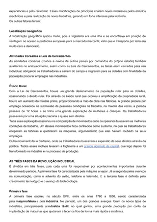 experiências e pelo raciocínio. Essas modificações de princípios criaram novos interesses pelos estudos
mecânicos e pela realização de novos trabalhos, gerando um forte interesse pela indústria.
Os outros fatores foram:
Localização Geográfica
A localização geográfica ajudou muito, pois a Inglaterra era uma ilha e se encontrava em posição de
vantagem no acesso a potências europeias para o mercado mercantil, visto que o transporte por terra era
muito caro e demorado.
Atividades Corsárias e Leis de Cercamentos
As atividades corsárias (roubos a navios de outros países por comandos do próprio estado) também
auxiliaram no enriquecimento, assim como as Leis de Cercamentos, as terras eram cercadas para uso
individual, obrigando os trabalhadores a saírem do campo e migrarem para as cidades com finalidade da
população procurar empregos nas indústrias.
Êxodo Rural
Com a Lei de Cercamentos, houve um grande deslocamento da população rural para as cidades,
ocasionando o êxodo rural. Foi através do êxodo rural que ocorreu a amplificação da propriedade rural,
houve um aumento da matéria prima, proporcionando a mão de obra nas fábricas. A grande procura por
emprego ocasionou na submissão de péssimas condições de trabalho, na maioria das vezes, a jornada
passava de 12 horas e se tinha uma grande exploração de mulheres e crianças. Os trabalhadores
passavam por uma situação precária e quase sem direitos.
Toda essa exploração ocasionou na composição de movimentos onde os operários buscavam as melhores
condições de trabalho. Um desses movimentos ficou conhecido como Ludismo, no qual os trabalhadores
ocuparam as fábricas e quebraram as máquinas, argumentando que elas haviam roubado os seus
empregos.
Outro movimento foi o Cartismo, onde os trabalhadores buscavam a expansão de seus direitos através da
política. Todos esses motivos levaram a Inglaterra a um grande acúmulo de capital, que logo depois foi
transformado na indústria e no processo de produção.
AS TRÊS FASES DA REVOLUÇÃO INDUSTRIAL
É dividida em três fases, pois cada uma foi responsável por acontecimentos importantes durante
determinado período. A primeira fase foi caracterizada pela máquina a vapor. Já a segunda pelos avanços
na comunicação, como o advento do avião, telefone e televisão. E a terceira fase é definida pelo
crescimento tecnológico e o avanço da biotecnologia.
Primeira fase
A primeira fase ocorreu no século XVIII, entre os anos 1760 a 1850, sendo caracterizada
pela maquinofatura e pela indústria. No período, um dos grandes avanços foram os novos tipos de
indústrias, principalmente a indústria têxtil, no qual ganhou uma grande produção por conta da
implantação de máquinas que ajudaram a tecer os fios de forma mais rápida e sistêmica.
 