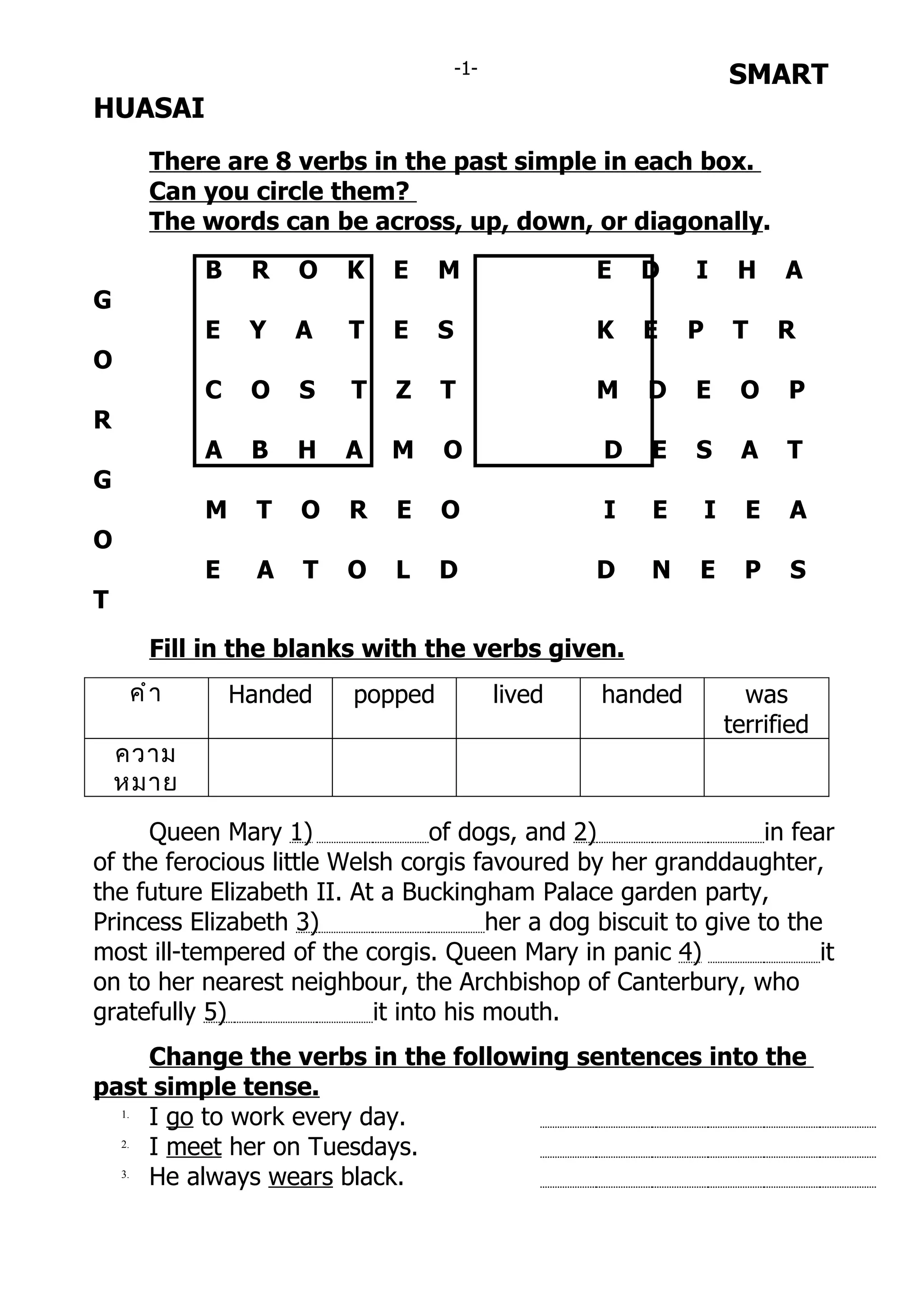 -1-                            SMART
HUASAI
       There are 8 verbs in the past simple in each box.
       Can you circle them?
       The words can be across, up, down, or diagonally.
            B    R    O   K   E    M                 E   D    I        H    A
G
            E    Y    A   T   E    S                 K   E    P       T     R
O
            C    O    S   T   Z    T                 M   D    E        O    P
R
            A    B    H   A   M    O                 D   E    S        A    T
G
            M     T   O   R   E    O                 I   E        I     E   A
O
            E     A   T   O   L    D                 D   N    E         P   S
T
       Fill in the blanks with the verbs given.
     คำ ำ       Handed    popped             lived   handed             was
                                                                      terrified
    ควำม
    หมำย

     Queen Mary 1)               of dogs, and 2)                  in fear
of the ferocious little Welsh corgis favoured by her granddaughter,
the future Elizabeth II. At a Buckingham Palace garden party,
Princess Elizabeth 3)                  her a dog biscuit to give to the
most ill-tempered of the corgis. Queen Mary in panic 4)                 it
on to her nearest neighbour, the Archbishop of Canterbury, who
gratefully 5)              it into his mouth.
     Change the verbs in the following sentences into the
past simple tense.
  1.
     I go to work every day.
  2.
     I meet her on Tuesdays.
  3.
     He always wears black.
 
