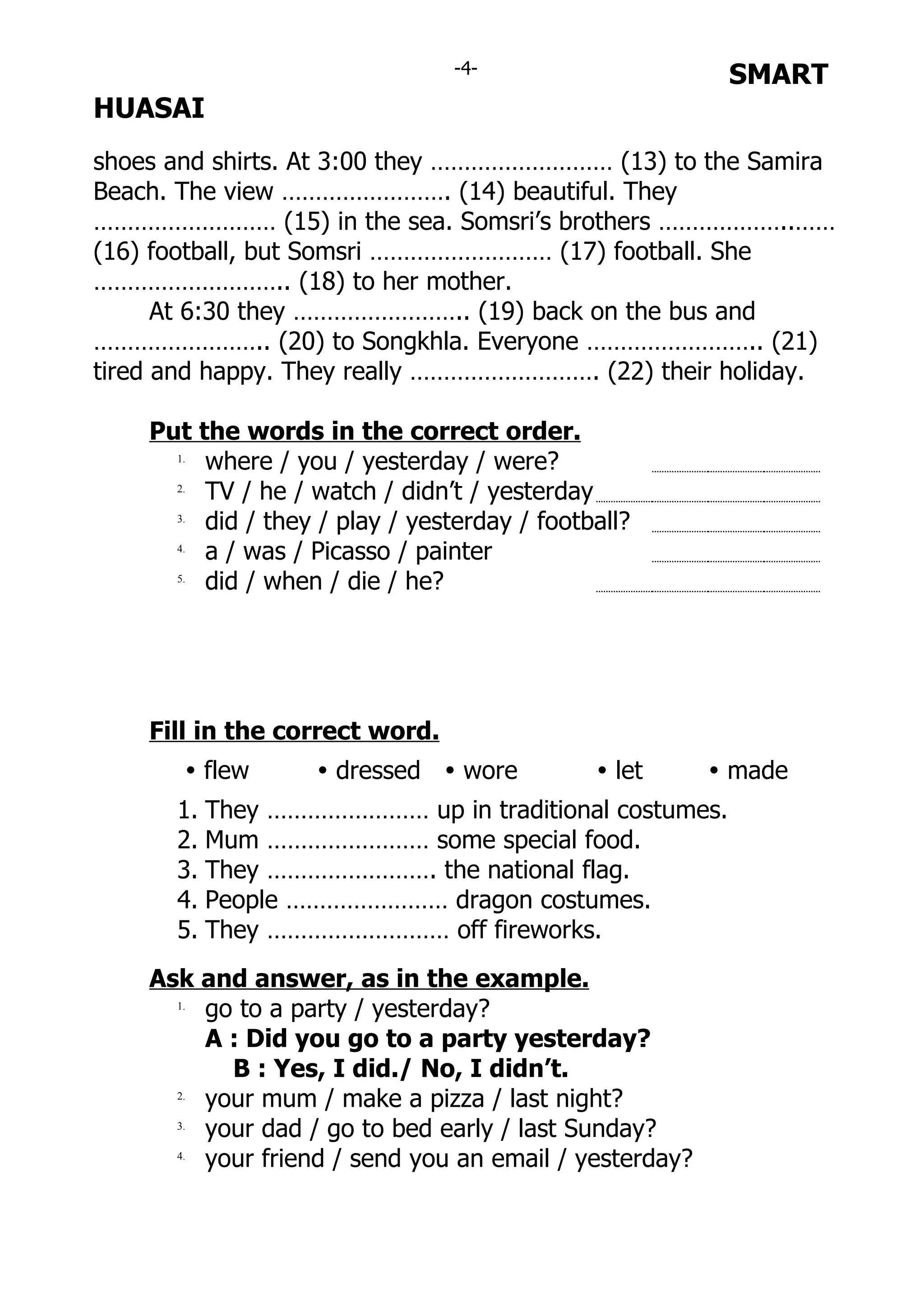 -4-                     SMART
HUASAI
shoes and shirts. At 3:00 they ……………………… (13) to the Samira
Beach. The view ……………………. (14) beautiful. They
……………………… (15) in the sea. Somsri’s brothers ………………..……
(16) football, but Somsri ……………………… (17) football. She
……………………….. (18) to her mother.
      At 6:30 they …………………….. (19) back on the bus and
…………………….. (20) to Songkhla. Everyone …………………….. (21)
tired and happy. They really ………………………. (22) their holiday.

    Put the words in the correct order.
      1.
         where / you / yesterday / were?
      2.
         TV / he / watch / didn’t / yesterday
      3.
         did / they / play / yesterday / football?
      4.
         a / was / Picasso / painter
      5.
         did / when / die / he?




    Fill in the correct word.
       Ÿ flew       Ÿ dressed Ÿ wore          Ÿ let     Ÿ made
      1. They …………………… up in traditional costumes.
      2. Mum …………………… some special food.
      3. They ……………………. the national flag.
      4. People …………………… dragon costumes.
      5. They ……………………… off fireworks.
    Ask and answer, as in the example.
      1.
         go to a party / yesterday?
         A : Did you go to a party yesterday?
           B : Yes, I did./ No, I didn’t.
      2.
         your mum / make a pizza / last night?
      3.
         your dad / go to bed early / last Sunday?
      4.
         your friend / send you an email / yesterday?
 