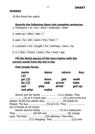 -3-                      SMART
HUASAI
  10.She found her watch.


     Rewrite the following ideas into complete sentences.
  1. Chiangmai / to / my / went / yesterday / sister

  2. woke up / often / late / I

  3. pass / he / did / exam / the / final / ?

  4. a present / me / bought / for / birthday / Jane / my

  5. in / they / France / years / five / lived / ago

    Fill the blank spaces of the story below with the
  correct words from the list in the

    Past simple forms.

          swim                    leave         return       buy
          (2)
          go (2)              have             get       walk
          be (2)              talk         arrive        take
          eat             play             drink         get up
          not play            enjoy
      Somsri and her family …………………… (1) a holiday. They
………………. (2) at 5 o’clock and ………………….. (3) a taxi to the bus
station. At the bus station they …………………… (4) tickets for
Phuket. The bus …………………... (5) at 6:15. They ………………...……
(6) in Phuket at 10 o’clock.
      Somsri and her family …………………….. (7) to a restaurant.
They …………………… (8) fish and ………………………. (9) orange
juice. The food …………………… (10) delicious. Then they
……………………… (11) shopping. They …………………….. (12) new
 