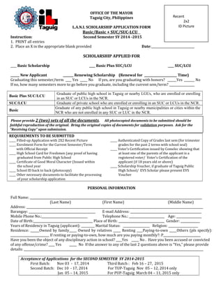 OFFICE OF THE MAYOR 
Taguig City, Philippines 
L.A.N.I. SCHOLARSHIP APPLICATION FORM 
Basic/Basic + SUC/SUC-LCU 
Recent 
Instruction: Second Semester SY 2014 -2015 
1. PRINT all entries 
2. Place an X in the appropriate blank provided Date:_____________________________ 
SCHOLARSHIP APPLIED FOR 
____ Basic Scholarship ____ Basic Plus SUC/LCU ____ SUC/LCU 
______ New Applicant _______ Renewing Scholarship (Renewal for ______________________ Time) 
Graduating this semester/term ____ Yes _____ No If yes, are you graduating with honors? ______Yes _______ No 
If no, how many semesters more to go before you graduate, including the current sem/term? _________________ 
Basic Plus SUC/LCU Graduate of public high school in Taguig or nearby LGUs, who are enrolled or enrolling 
in an SUC or LCUs in the NCR. 
SUC/LCU Graduate of private school who are enrolled or enrolling in an SUC or LCUs in the NCR. 
Basic Graduate of any public high school in Taguig or nearby municipalities or cities within the 
NCR who are not enrolled in any SUC or LUC in the NCR. 
REQUIREMENTS TO BE SUBMITTED 
_____ Filled-up Application with 2X2 Recent Picture _____ Authenticated Copy of Grades last sem (for trimester 
_____ Enrolment Form for the Current Semester/Term 
with Official Receipt 
grades for the past 2 terms with school seal) 
_____ Voter’s Certification issued by Comelec showing that 
_____ High School Card for Freshmen (any proof of having 
graduated from Public High School 
at least one of the parents of the applicant is a 
registered voter/ Voter’s Certification of the 
_____ Certificate of Good Moral Character (Issued within applicant (if 18 years old or above) 
the school year 
_____ School ID back to back (photocopy) 
_____ Scholarship Voucher, if graduate of Taguig Public 
High School/ EVS Scholar please present EVS 
_____ Other necessary documents to facilitate the processing 
of your scholarship application 
Voucher 
PERSONAL INFORMATION 
Full Name: ____________________________________________________________________________________________________________________ 
(Last Name) (First Name) (Middle Name) 
Address: _______________________________________________________________________________________________________________________ 
Barangay: _____________________________________________ E-mail Address: ________________________________________________ 
Mobile Phone No.:_______________________________ Telephone No.: ________________________ Age: _________________ 
Date of Birth:________________________________________ Place of Birth: _______________________________ Gender: _____________ 
Years of Residency in Taguig (applicant): _________ Marital Status: __________________ Religion: ____________________ 
Residence: ______Owned by family_____ Owned by relatives _____ Renting ____Paying-to-own _____Others (pls specify): 
__________________________ If renting or paying-to-own, how much are you paying monthly?: P_________________________ 
Have you been the object of any disciplinary action in school? ____Yes _____ No . Have you been accused or convicted 
of any offense/crime? ____ Yes _____ No If the answer to any of the last 2 questions above is “Yes,” please provide 
details: _________________________________________________________________________________________________________________________ 
Acceptance of Applications for the SECOND SEMESTER SY 2014-2015 
First Batch: Nov 03 - 17, 2014 Third Batch : Feb 16 – 27, 2015 
Second Batch: Dec 10 - 17, 2014 For TUP-Taguig Nov 05 – 12, 2014 only 
Jan 05 – 14, 2015 For PUP-Taguig March 04 – 11, 2015 only 
2x2 
ID Picture 
Please provide 2 (two) sets of all the documents. All photocopied documents to be submitted should be 
faithful reproduction of the original. Bring the original copies of documents for validation purposes. Ask for the 
“Receiving Copy” upon submission. 
 