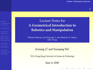 Chapter 4 Manipulator Dynamics




                                                                                         1


Chapter               Lecture Notes for
 Manipulator
Dynamics
                 A Geometrical Introduction to
Introduction

Lagrange’s
                  Robotics and Manipulation
Equations

Dynamics of
Open-chain
                 Richard Murray and Zexiang Li and Shankar S. Sastry
Manipulators                         CRC Press
Coordinate
Invariant
Algorithms

Lagrange’s              Zexiang Li and Yuanqing Wu
Equations with
Constraints
                    ECE, Hong Kong University of Science & Technology


                                    June ,
 
