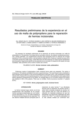 Rev. Chilena de Cirugía. preliminares 3, Junio 2003; págs.el uso de malla de... / César Véliz C y cols
             Resultados Vol 55 - Nº de la experiencia en 259-264                                           259


                                      TRABAJOS CIENTÍFICOS




    Resultados preliminares de la experiencia en el
    uso de malla de polipropileno para la reparación
                de hernias incisionales
       Drs. CÉSAR VELIZ C, PATRICIO DURÁN B, LINO CORTEZ B, NELSON RODRÍGUEZ M,
       VÍCTOR RUBIO A, KAREN GARCÍA P, RUBÉN OLIVARES G, PATRICIO ANDRADES C
                 Servicio de Cirugía, Hospital Barros Luco-Trudeau, Departamento de Cirugía Sur.
                                    Facultad de Medicina, Universidad de Chile



                                                   RESUMEN
      Se presentan los resultados preliminares de la reparación de hernias incisionales con malla de
polipropileno en 102 pacientes. Se emplea técnica quirúrgica uniforme. Se analizan complicaciones preco-
ces y tardías obtenidas. Las complicaciones precoces más importantes fueron la infección de la herida
operatoria (7,9%) y el seroma (4,9%), y de las tardías la infección (6%), fístula por material de sutura (6%)
y secuestro parcial de la malla (3,6%). Todas ellas fueron de fácil resolución sin repercusiones significativas
para el paciente. Seguimiento del 80% de los pacientes fue en promedio 18 meses (6 a 36 meses). No hubo
mortalidad. Siete pacientes (8,5%) tuvieron recidiva de la hernia.

                      PALABRAS CLAVES: Hernias incisional, malla, polipropileno


                                                   SUMMARY
       Preliminary results of polypropylene mesh incisional hernia repair are presented. The series is
composed of 102 patients submitted to the same surgical technique. The most frequent early complications
were operative wound infection (7.9%) and the development of seromas (4.9%). Late complications included
infection (6%), fistulae (6%) and partial sequestrum of the mesh (3.6%). All complications were easily solved
without significant consequences for the patient. An average follow up of 18 months (range 6-36 months)
was obtained in 80% of the patients. There was no mortality. Hernia recurrence occurred in 7 patients
(8.5%).
                      KEY WORDS: Hernia, polypropylene mesh, incisional hernia


                  INTRODUCCIÓN                              tratamiento de estas hernias.1-3 Las dificultades
                                                            técnicas para la reparación de grandes hernias y
     La hernia incisional sigue siendo una de las           sobre todo la elevada incidencia de recidiva con
complicaciones más frecuentes de los procedi-               cierre primario entre 30 y 50% han llevado a la
mientos quirúrgicos abdominales con una inciden-            utilización de materiales protésicos los que han
cia que varía entre 2 y 11%.1 En Chile constituye la        demostrado una disminución significativa de dicha
2ª causa de hernias después de las inguinales.2 Se          recidiva (0 a 16%).4-9 La malla de polipropileno es
han descrito múltiples técnicas quirúrgicas para el         la más utilizada avalada por numerosos estu-
 