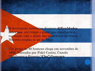 PRIMEIRAS REVOLTAS


   O movimento enfrentou diversas dificuldades
    internas, até traçar o plano que espalharia a
    revolução com a ajuda dos miseráveis de Sierra
    Maestra (região ao pé da ilha);

   Um grupo de 80 homens chega em novembro de
    1956, liderados por Fidel Castro, Camilo
    Cienfuegos e Ernesto “Che” Guevara.
 