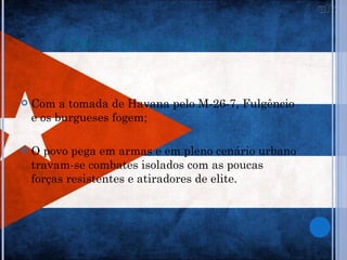 PARTICIPAÇÃO POPULAR


   Com a tomada de Havana pelo M-26-7, Fulgêncio
    e os burgueses fogem;

   O povo pega em armas e em pleno cenário urbano
    travam-se combates isolados com as poucas
    forças resistentes e atiradores de elite.
 