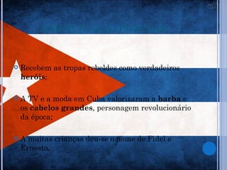 PARTICIPAÇÃO POPULAR


   Recebem as tropas rebeldes como verdadeiros
    heróis;

   A TV e a moda em Cuba valorizaram a barba e
    os cabelos grandes, personagem revolucionário
    da época;

   A muitas crianças deu-se o nome de Fidel e
    Ernesto.
 