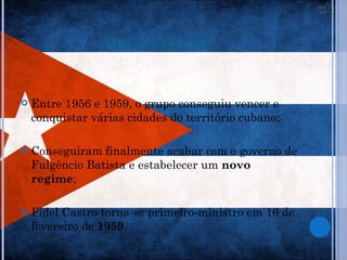 NOVO REGIME


   Entre 1956 e 1959, o grupo conseguiu vencer e
    conquistar várias cidades do território cubano;

   Conseguiram finalmente acabar com o governo de
    Fulgêncio Batista e estabelecer um novo
    regime;

   Fidel Castro torna-se primeiro-ministro em 16 de
    fevereiro de 1959.
 