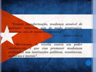 REVOLUÇÃO

  “Grande transformação, mudança sensível de
qualquer natureza, seja de modo progressivo,
contínuo, seja de maneira repentina";
                                    Dicionário Houaiss



    “Movimento de revolta contra um poder
estabelecido, e que visa promover mudanças
profundas nas instituições políticas, econômicas,
culturais e morais".
 
