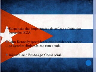CONSEQUÊNCIAS


   Suspensão das importações do açúcar cubano por
    parte dos EUA;

   John Kennedy (presidente estadunidense), rompe
    as ligações diplomáticas com o país;

   Iniciava-se o Embargo Comercial.
 