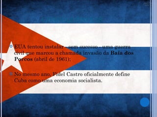 CONSEQUÊNCIAS


   EUA tentou instalar - sem sucesso - uma guerra
    civil que marcou a chamada invasão da Baía dos
    Porcos (abril de 1961);

   No mesmo ano, Fidel Castro oficialmente define
    Cuba como uma economia socialista.
 