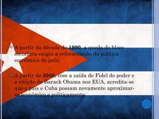 PÓS-REVOLUÇÃO


   A partir da década de 1990, a queda do bloco
    socialista exigiu a reformulação da política
    econômica do país;

   A partir de 2008, com a saída de Fidel do poder e
    a eleição de Barack Obama nos EUA, acredita-se
    que o país e Cuba possam novamente aproximar-
    se econômico e politicamente.
 