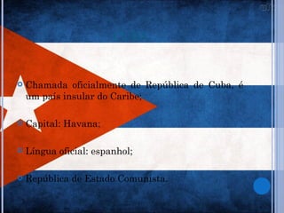 CUBA


   Chamada oficialmente de República de Cuba, é
    um país insular do Caribe;

   Capital: Havana;

   Língua oficial: espanhol;

   República de Estado Comunista.
 